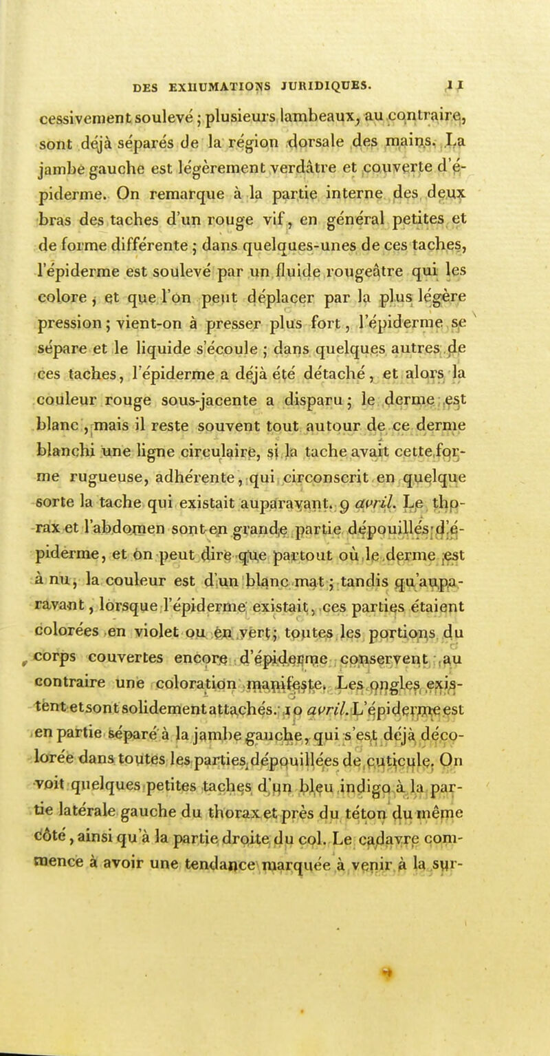 cessivement soulevé ; plusieurs lambeaux, au contraire, sont déjà séparés de la région dorsale des mains. La jambe gauche est légèrement verdâtre et couverte d'é- piderme. On remarque à la partie interne des deux bras des taches d'un rouge vif, en général petites et de forme différente ; dans quelques-unes de ces taches, 1 epiderme est soulevé par un fluide rougeâtre qui les colore j et que l'on peut déplacer par la plus; légère pression ; vient-on à presser plus fort, l'épiderme se sépare et le liquide s'écoule ; dans quelques autres de ces taches, l'épiderme a déjà été détaché, et alors la couleur rouge sous-jacente a disparu ; le derme est blanc , mais il reste souvent tout autour de ce derme blanchi une ligne circulaire, si la tache avait cette for- me rugueuse, adhérente, qui circonscrit en quelque sorte la tache qui existait auparavant, g avril. Le tho- rax et l'abdomen sont en. grande partie dépouillésd'é- piderme, et on peut dire que partout où le derme est à nu, la couleur est d'un blanc mat ; tandis qu'aupa- ravant , lorsque l'épiderme existait, ces parties étaient colorées en violet ou ên vert; toutes les portions du 9 corps couvertes encore d'épideEine conservent au contraire une coloration manifeste. Les ongles exis- tent etsont solidement attachés. 10 avril.L epidermeest en partie séparé à la jambe gauche, qui s'est déjà déco- lorée dans toutes les partiesdépouillées de cuticule. On voit quelques petites taches d'un bleu indigo à la par- tie latérale gauche du thorax et près du téton du même £ôté, ainsi qu'à la partie droite du col. Le cadavre com- mence à avoir une tendance marquée à venir à la sur-