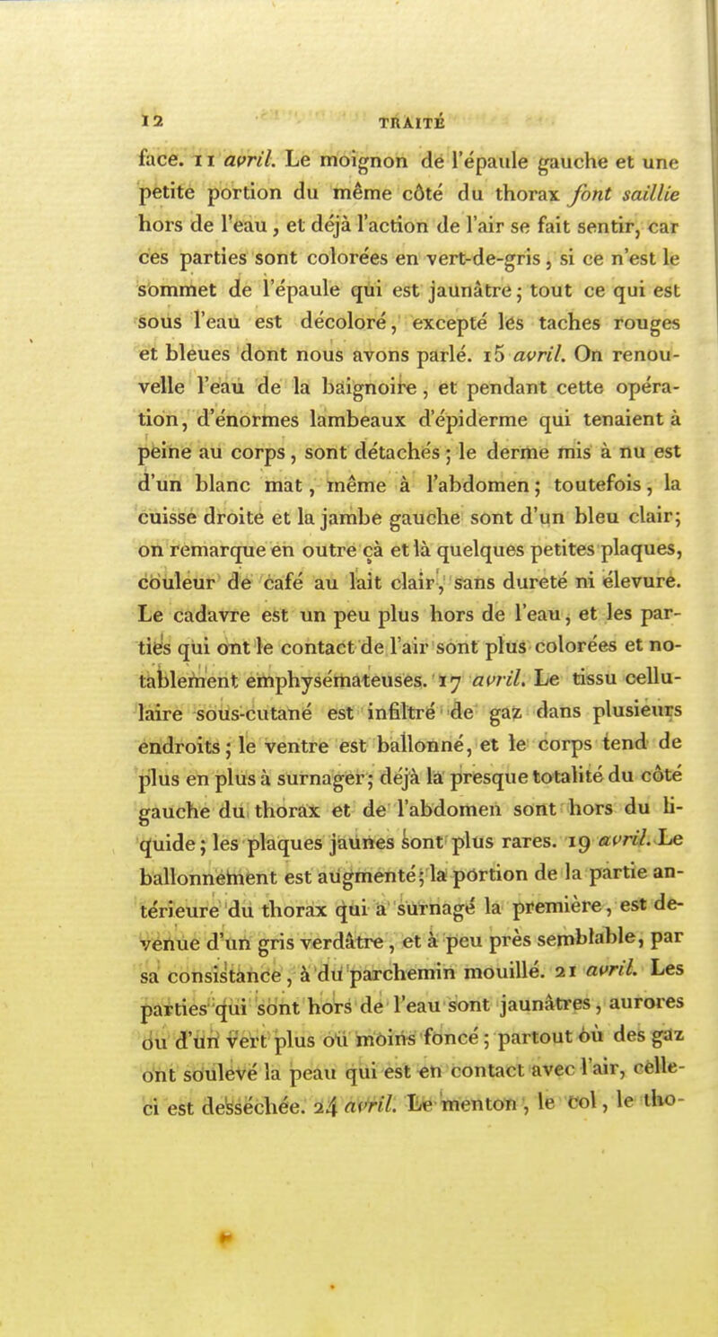 face. 11 avril. Le moignon de l'épaule gauche et une petite portion du même côté du thorax font saillie hors de l'eau , et déjà l'action de l'air se fait sentir, car ces parties sont colorées en vert-de-gris , si ce n'est le sommet de l'épaule qui est jaunâtre ; tout ce qui est sous l'eau est décoloré, excepté les taches rouges et bleues dont nous avons parlé. i5 avril. On renou- velle l'eau de la baignoire, et pendant cette opéra- tion, d'énormes lambeaux d'épiderme qui tenaient à peine au corps, sont détachés ; le derme mis à nu est d'un blanc mat, même à l'abdomen ; toutefois, la cuisse droite et la jambe gauche sont d'un bleu clair; on remarque en outre çà et là quelques petites plaques, couleur de café au lait clair, sans dureté ni élevure. Le cadavre est un peu plus hors de l'eau, et les par- ties qui ont le contact de l'air sont plus colorées et no- tablement emphysémateuses. 17 avril. Le tissu cellu- laire sous-cutané est infiltré de gaz dans plusieurs endroits; le ventre est ballonné, et le corps tend de plus en plus à surnager; déjà la presque totalité du côté gauche du thorax et de l'abdomen sont hors du li- quide; les plaques jaunes sont plus rares. 19 avril. Le ballonnetnent est augmenté; la portion de la partie an- térieure du thorax qui a surnagé la première, est de- venue d'un gris verdàtre , et à peu près semblable, par sa consistance, à du parchemin mouillé. 21 avril. Les parties qui sont hors de l'eau sont jaunâtres, aurores ou d'un vert plus oiï moins foncé ; partout où des gaz ont soulevé la peau qui est en contact avec l'air, celle- ci est desséchée. 24 avril Le menton , le Col, le tho-