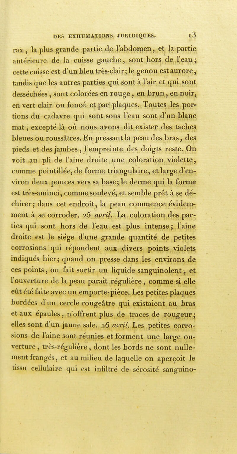 rax , la plus grande partie de l'abdomen, et la partie antérieure de la cuisse gauche, sont hors de l'eau ; cette cuisse est d'un bleu très-clair; le genou est aurore, tandis que les autres parties qui sont à l'air et qui sont desséchées, sont colorées en rouge, en brun, en noir, en vert clair ou foncé et par plaques. Toutes les por- tions du cadavre qui sont sous l'eau sont d'un blanc mat, excepté là où nous avons dit exister des taches bleues ou roussâtres. En pressant la peau des bras, des pieds et des jambes, l'empreinte des doigts reste. On voit au pli de l'aine droite une coloration violette, comme pointillée, de forme triangulaire, et large d'en- viron deux pouces vers sa base; le derme qui la forme est très-aminci, comme soulevé, et semble prêt à se dé- chirer; dans cet endroit, la peau commence évidem- ment à se corroder. 25 avril. La coloration des par- ties qui sont hors de l'eau est plus intense; l'aine droite est le siège d'une grande quantité de petites corrosions qui répondent aux divers points violets indiqués hier; quand on presse dans les environs de ces points, on fait sortir un liquide sanguinolent, et l'ouverture de la peau paraît régulière, comme si elle eût été faite avec un emporte-pièce. Les petites plaques bordées d'un cercle rougeâtre qui existaient au bras et aux épaules, n'offrent plus de traces de rougeur ; elles sont d'un jaune sale. 26 avril. Les petites corro- sions de l'aine sont réunies et forment une large ou- verture , très-régulière, dont les bords ne sont nulle- ment frangés, et au milieu de laquelle on aperçoit le tissu cellulaire qui est infiltré de sérosité sanguino-