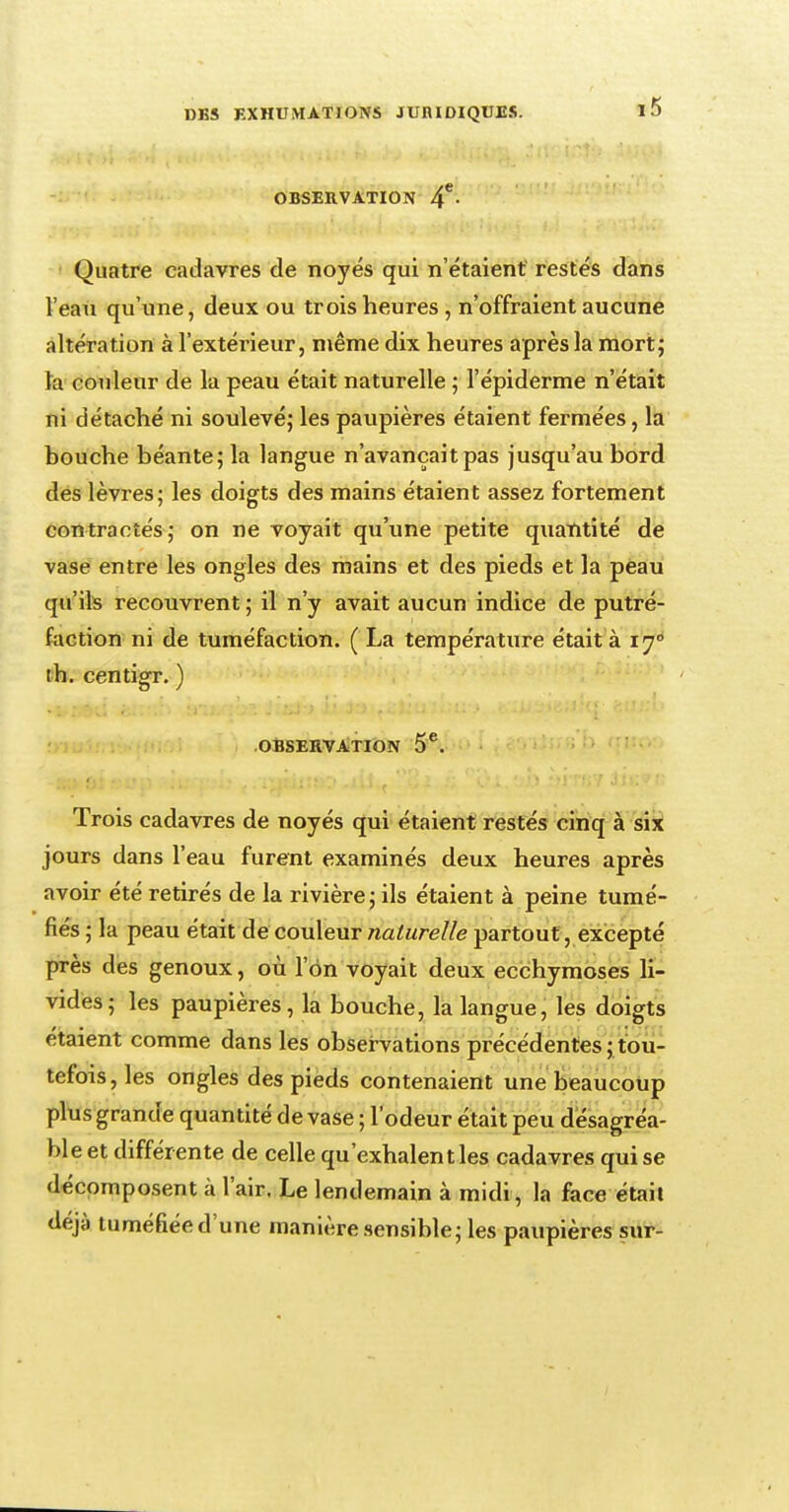 OBSERVATION 4*- Quatre cadavres de noyés qui n'étaient restés dans l'eau qu'une, deux ou trois heures , n'offraient aucune altération à l'extérieur, même dix heures après la mort; ïa couleur de la peau était naturelle ; l'épiderme n'était ni détaché ni soulevé,' les paupières étaient fermées, la bouche béante; la langue n'avançait pas jusqu'au bord des lèvres; les doigts des mains étaient assez fortement contractés; on ne voyait qu'une petite quantité de vase entre les ongles des mains et des pieds et la peau qu'ils recouvrent ; il n'y avait aucun indice de putré- faction ni de tuméfaction. ( La température était à iy° th. centigr. ) OBSERVATION 5*. Trois cadavres de noyés qui étaient restés cinq à six jours dans l'eau furent examinés deux heures après avoir été retirés de la rivière; ils étaient à peine tumé- fiés ; la peau était de couleur naturelle partout, excepté près des genoux, où l'on voyait deux ecchymoses li- vides; les paupières, la bouche, la langue, les doigts étaient comme dans les observations précédentes ; tou- tefois, les ongles des pieds contenaient une beaucoup plus grande quantité de vase ; l'odeur était peu désagréa- ble et différente de celle qu'exhalent les cadavres qui se décomposent à l'air. Le lendemain à midi, la face était déjà tuméfiée d'une manière sensible; les paupières sur-