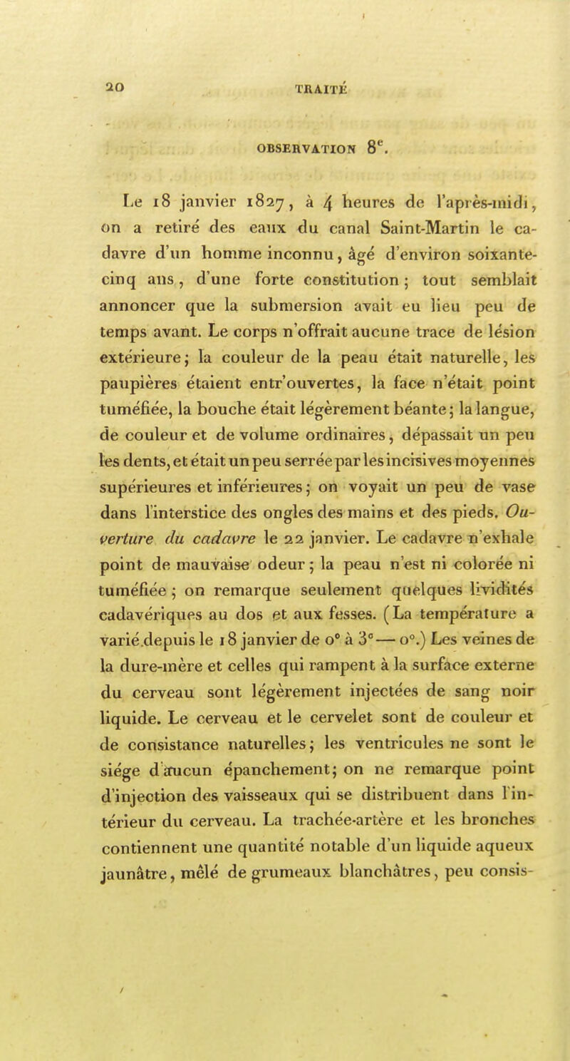 OBSERVATION 8e. Le 18 janvier 1827, à 4 heures de l'après-midi, on a retiré des eaux du canal Saint-Martin le ca- davre d'un homme inconnu, âgé d'environ soixante- cinq ans, d'une forte constitution ; tout semblait annoncer que la submersion avait eu lieu peu de temps avant. Le corps n'offrait aucune trace de lésion extérieure; la couleur de la peau était naturelle, les paupières étaient entrouvertes, la face n'était point tuméfiée, la bouche était légèrement béante; la langue, de couleur et de volume ordinaires, dépassait un peu les dents, et était un peu serrée par les incisives moyennes supérieures et inférieures ; on voyait un peu de vase dans l'interstice des ongles des mains et des pieds. Ou- verture du cadavre le 22 janvier. Le cadavre n'exhale point de mauvaise odeur ; la peau n'est ni colorée ni tuméfiée ; on remarque seulement quelques lividités cadavériques au dos et aux fesses. (La température a varié .depuis le 18 janvier de o° à 3°— o°.) Les veines de la dure-mère et celles qui rampent à la surface externe du cerveau sont légèrement injectées de sang noir liquide. Le cerveau et le cervelet sont de couleur et de consistance naturelles; les ventricules ne sont le siège d aucun épanchement; on ne remarque point d'injection des vaisseaux qui se distribuent dans l'in- térieur du cerveau. La trachée-artère et les bronches contiennent une quantité notable d'un liquide aqueux jaunâtre, mêlé de grumeaux blanchâtres, peu consis-