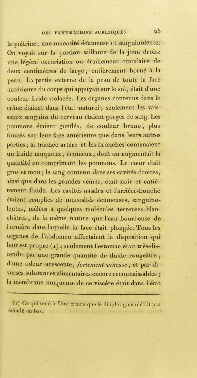 la poitrine, une mucosité écumeuse et sanguinolente. On voyait sur la portion saillante de la joue droite une légère excoriation ou éraillement circulaire de deux centimètres de large, entièrement borné à la peau. La partie externe de la peau de toute la face antérieure du corps qui appuyait sur le sol, était d'une couleur livide violacée. Les organes contenus dans le crâne étaient dans l'état naturel ; seulement les vais- seaux sanguins du cerveau étaient gorgés de sang. Les poumons étaient gonflés, de couleur brune plus foncés sur leur face antérieure que dans leurs autres parties ; la trachée-artère et les bronches contenaient un fluide muqueux, écumeux, dont on augmentait, la quantité en comprimant les poumons. Le cœur était gros et mou ; le sang contenu dans ses cavités droites, ainsi que dans les grandes veines, était noir et entiè- rement fluide. Les cavités nasales et l'arrière-bouche étaient remplies de mucosités écumeuses, sanguino- lentes, mêlées à quelques molécules terreuses blan- châtres , de la même nature que l'eau bourbeuse de l'ornière dans laquelle la face était plongée. Tous les organes de l'abdomen affectaient la disposition qui leur est propre (i) ; seulement l'estomac était très-dis- tendu par une grande quantité de fluide rougeâtre , d'une odeur acescente, fortement vineuse, et par di- verses substances alimentaires encore reconnaissables ; la membrane muqueuse de ce viscère était dans l'état (i) Ce qui tend à fàirc croire que le diaphragme n'était pas refoulé en bas.