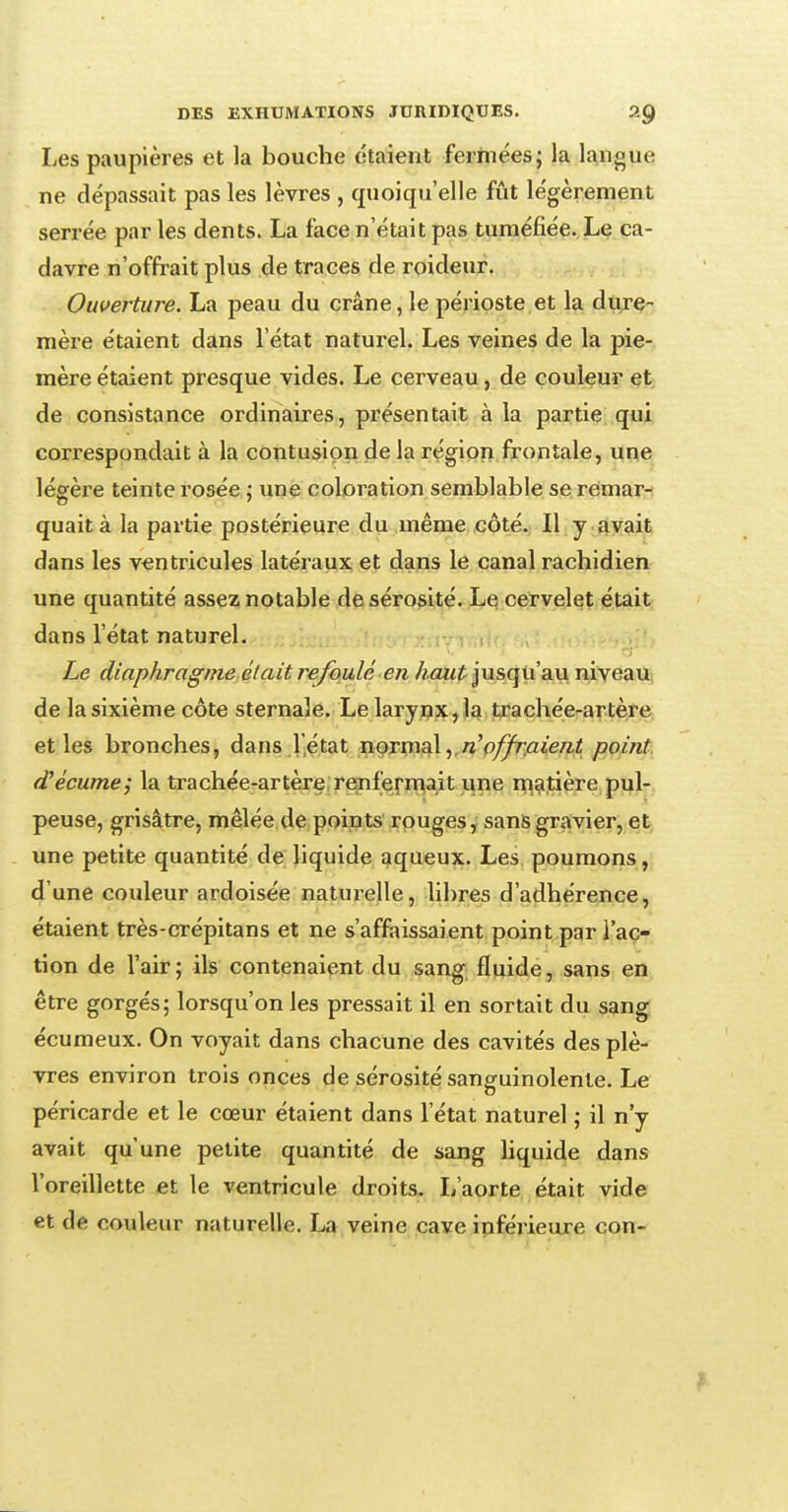 Les paupières et la bouche étaient fermées; la langue ne dépassait pas les lèvres , quoiqu'elle fût légèrement serrée par les dents. La face n'était pas tuméfiée. Le ca- davre n'offrait plus de traces de roideur. Ouverture. La peau du crâne, le périoste et la dure- mère étaient dans l'état naturel. Les veines de la pie- mère étaient presque vides. Le cerveau, de couleur et de consistance ordinaires, présentait à la partie qui correspondait à la contusion de la région frontale, une légère teinte rosée ; une coloration semblable se remar- quait à la partie postérieure du même côté. Il y avait dans les ventricules latéraux et dans le canal rachidien une quantité assez notable de sérosité. Le cervelet était dans l'état naturel. Le diaphragme et ait refoulé en haut jusqu'au niveau de la sixième côte sternale. Le larynx, la trachée-artère et les bronches, dans l'état normal, n'offraient point d'écume; la trachée-artère renfermait une matière pul- peuse, grisâtre, mêlée de points rouges, sans gravier, et une petite quantité de liquide aqueux. Les poumons, d'une couleur ardoisée naturelle, libres d'adhérence, étaient très-crépitans et ne s'affaissaient point par l'ac- tion de l'air; ils contenaient du sang fluide, sans en être gorgés; lorsqu'on les pressait il en sortait du sang écumeux. On voyait dans chacune des cavités des plè- vres environ trois onces de sérosité sanguinolente. Le péricarde et le cœur étaient dans l'état naturel ; il n'y avait qu'une petite quantité de sang liquide dans l'oreillette et le ventricule droits. L'aorte était vide et de couleur naturelle. La veine cave inférieure con-