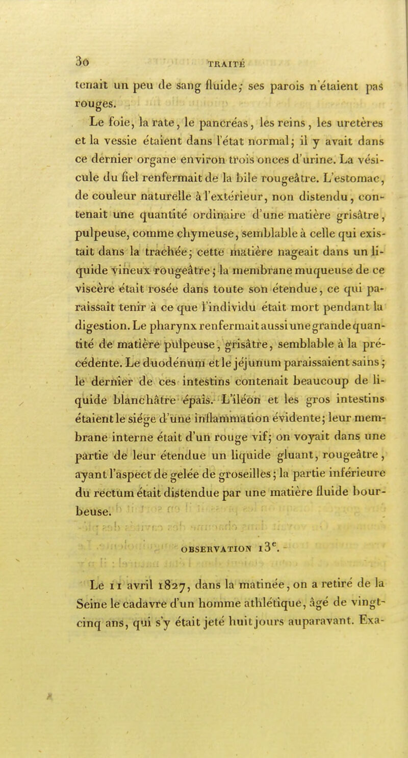 tenait un peu de sang fluide; ses parois netaient pas rouges. Le foie, la rate, le pancréas, les reins, les uretères et la vessie étaient dans l'état normal; il y avait dans ce dernier organe environ trois onces d'urine. La vési- cule du fiel renfermait de fa bile rougeâtre. L'estomac, de couleur naturelle à l'extérieur, non distendu, con- tenait une quantité ordinaire d'une matière grisâtre, pulpeuse, comme chymeuse, semblable à celle qui exis- tait dans la trachée; cette matière nageait dans un li- quide vineux rougeâtre ; la membrane muqueuse de ce viscère était rosée dans toute son étendue, ce qui pa- raissait tenir à ce que l'individu était mort pendant la digestion. Le pharynx renfermait aussi une grande quan- tité de matière pulpeuse/grisâtre, semblable à la pré- cédente. Le duodénum et le jéj unum paraissaient sains ; le dernier de ces intestins contenait beaucoup de li- quide blanchâtre épais. L'iléon et les gros intestins étaientle siège d'une inflammation évidente; leur mem- brane interne était d'un rouge vif; on voyait dans une partie de leur étendue un liquide gluant, rougeâtre, ayant l'aspect de gelée de groseilles ; la partie inférieure du rectum était distendue par une matière fluide bour- beuse. OBSERVATION l3C. Le 11 avril 1827, dans la matinée, on a retiré de la Seine le cadavre d'un homme athlétique, âgé de vingt- cinq ans, qui s'y était jeté huit jours auparavant. Exa-