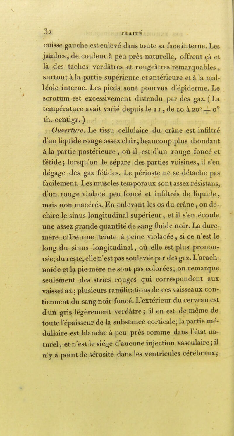 cuisse gauche est enlevé dans toute sa face interne. Les jambes, de couleur à peu près naturelle, offrent cà et là des taches verdâtres et rougeâtres remarquables, surtout à la partie supérieure et antérieure et à la mal- léole interne. Les pieds sont pourvus d'épidémie. Le scrotum est excessivement distendu par des gaz. ( La température avait varié depuis le 11, de 10 à 200 -f- o° th. centigr. ) Ouverture. Le tissu cellulaire du crâne est infiltré d'un liquide rouge assez clair,beaucoup plus abondant à la partie postérieure , où il est d'un rouge foncé et fétide ; lorsqu'on le sépare des parties voisines, il s'en dégage des gaz fétides. Le périoste ne se détache pas facilement. Les muscles temporaux sont assez résistans, d'un rouge violacé peu foncé et infiltrés de liquide, mais non macérés. En enlevant les os du crâne, on dé- chire le sinus longitudinal supérieur, et il s'en écoule une assez grande quantité de sang fluide noir. La dure- mère offre une teinte à peine violacée, si ce n'est le long du sinus longitudinal, où elle est plus pronon- cée; du reste, elle n'est pas soulevée par des gaz. L'arach- noïde et la pie-mère ne sont pas colorées; on remarque seulement des stries rouges qui correspondent aux vaisseaux ; plusieurs ramifications de ces vaisseaux con- tiennent du sang noir foncé. L'extérieur du cerveau est d'un gris légèrement verdâtre ; il en est de même de toute l'épaisseur de la substance corticale; la partie mé- dullaire est blanche à peu près comme dans l'état na- turel , et n'est le siège d'aucune injection vasculaire; il n'y a point de sérosité dans les ventricules cérébraux;