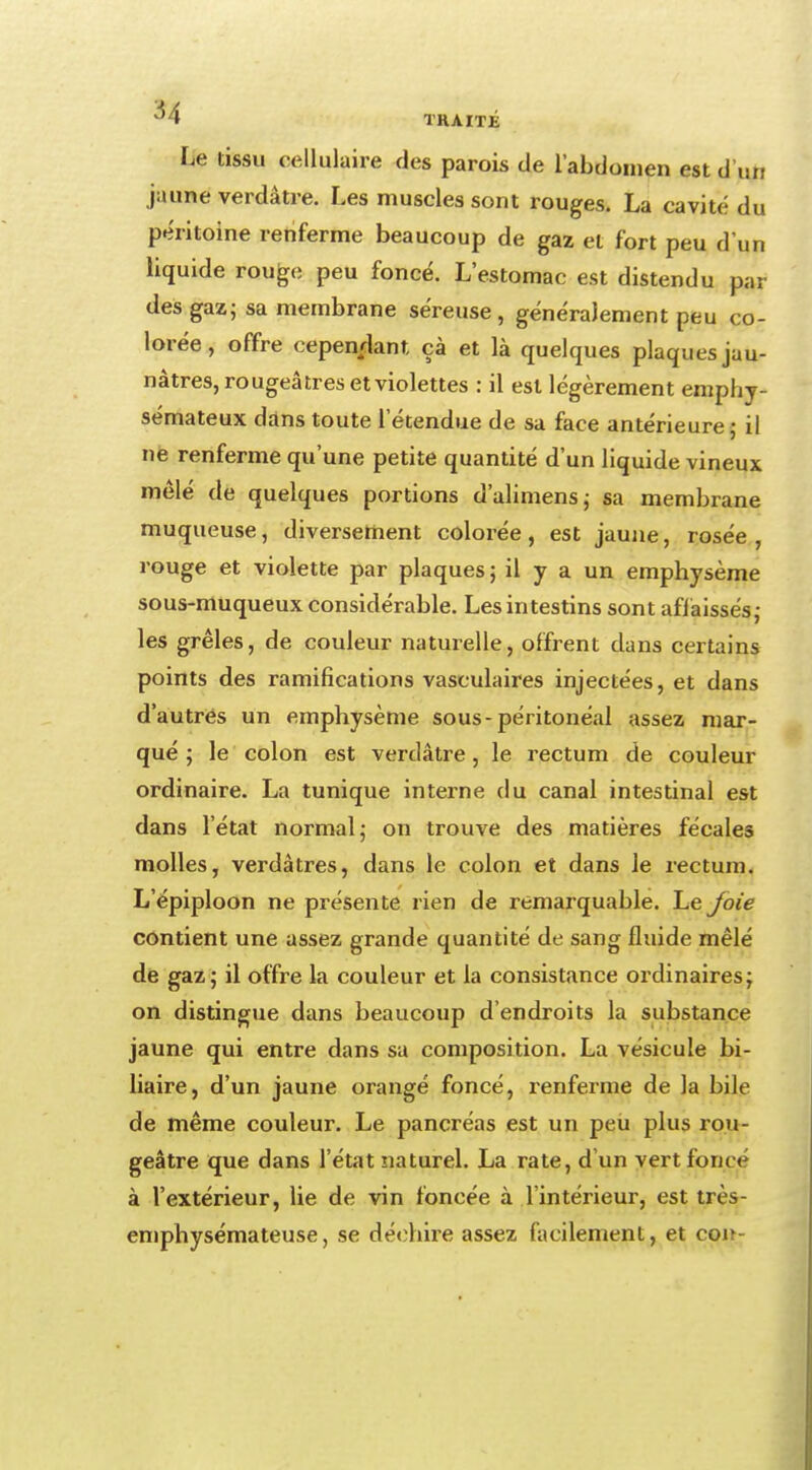 lie tissu cellulaire des parois de l'abdomen est d'un jaune verdâtre. Les muscles sont rouges. La cavité du péritoine renferme beaucoup de gaz et fort peu d'un liquide rouge peu foncé. L'estomac est distendu par des gaz; sa membrane séreuse, généralement peu co- lorée, offre cependant çà et là quelques plaques jau- nâtres, rougeâ très et violettes : il est légèrement emphy- sémateux dans toute l'étendue de sa face antérieure ; il ne renferme qu'une petite quantité d'un liquide vineux mêlé de quelques portions d'alimens; sa membrane muqueuse, diversement colorée, est jaune, rosée, rouge et violette par plaques ; il y a un emphysème sous-muqueux considérable. Les intestins sont affaissés; les grêles, de couleur naturelle, offrent dans certains points des ramifications vasculaires injectées, et dans d'autres un emphysème sous-péritonéal assez mar- qué ; le colon est verdâtre, le rectum de couleur ordinaire. La tunique interne du canal intestinal est dans l'état normal; on trouve des matières fécales molles, verdàtres, dans le colon et dans Je rectum. L'épiploon ne présente rien de remarquable. Le joie contient une assez grande quantité de sang fluide mêlé de gaz; il offre la couleur et la consistance ordinaires; on distingue dans beaucoup d'endroits la substance jaune qui entre dans sa composition. La vésicule bi- liaire, d'un jaune orangé foncé, renferme de la bile de même couleur. Le pancréas est un peu plus rou- geâtre que dans l'état naturel. La rate, d'un vert fonce à l'extérieur, lie de vin foncée à l'intérieur, est très- emphysémateuse, se déchire assez facilement, et con-