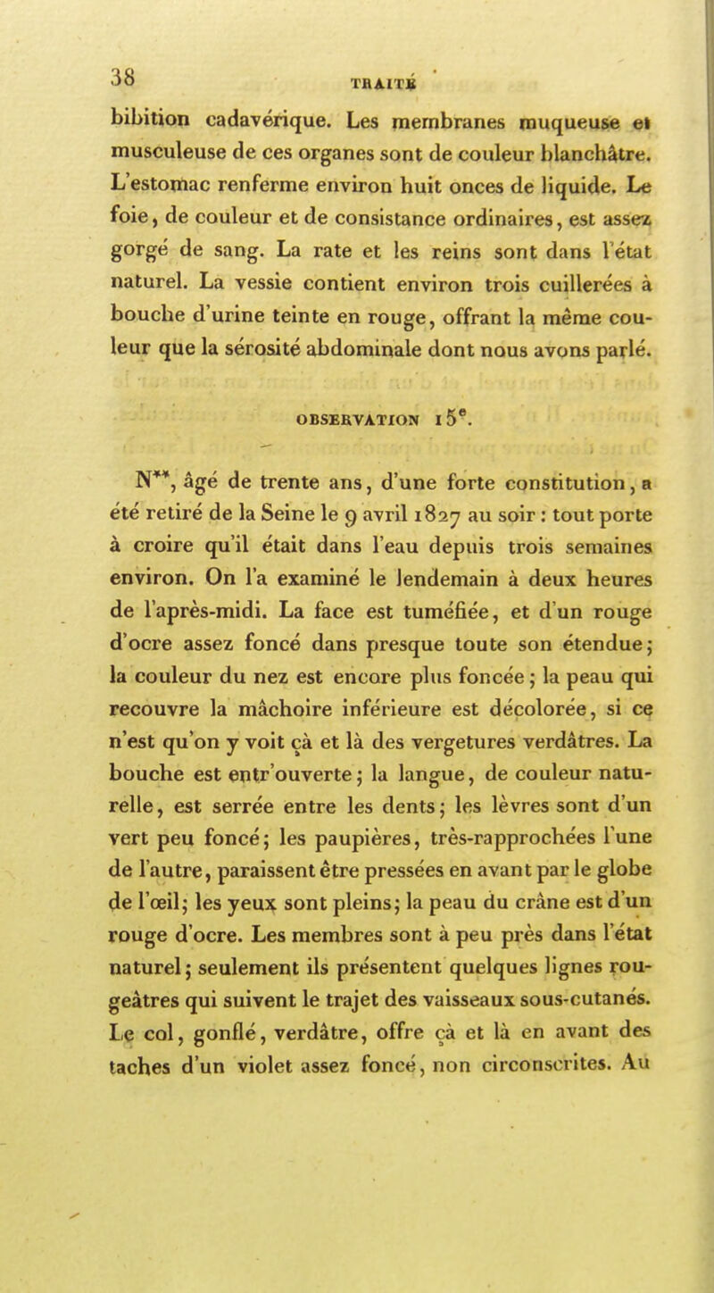 bibition cadavérique. Les membranes muqueuse ei musculeuse de ces organes sont de couleur blanchâtre. L'estomac renferme environ huit onces de liquide. Le foie, de couleur et de consistance ordinaires, est assez gorgé de sang. La rate et les reins sont dans l'état naturel. La vessie contient environ trois cuillerées à bouche d'urine teinte en rouge, offrant la même cou- leur que la sérosité abdominale dont nous avons parlé. OBSERVATION 15°. N**, âgé de trente ans, d'une forte constitution, a été retiré de la Seine le 9 avril 1827 au soir : tout porte à croire qu'il était dans l'eau depuis trois semaines environ. On l'a examiné le lendemain à deux heures de l'après-midi. La face est tuméfiée, et d'un rouge d'ocre assez foncé dans presque toute son étendue; la couleur du nez est encore plus foncée ; la peau qui recouvre la mâchoire inférieure est décolorée, si ce n'est qu'on y voit çà et là des vergetures verdâtres. La bouche est entrouverte ; la langue, de couleur natu- relle, est serrée entre les dents; les lèvres sont d'un vert peu foncé ; les paupières, très-rapprochées l'une de l'autre, paraissent être pressées en avant par le globe de l'œil; les yeux sont pleins; la peau du crâne est d'un rouge d'ocre. Les membres sont à peu près dans l'état naturel; seulement ils présentent quelques lignes rou- geàtres qui suivent le trajet des vaisseaux sous-cutanés. Le col, gonflé, verdâtre, offre çà et là en avant des taches d'un violet assez foncé, non circonscrites. Au