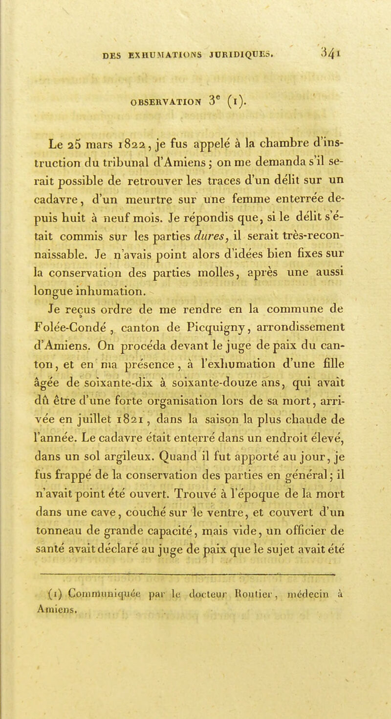 OBSERVATION 3e (i). Le 25 mars 1822, je fus appelé à la chambre d'ins- truction du tribunal d'Amiens ; on me demanda s'il se- rait possible de retrouver les traces d'un délit sur un cadavre, d'un meurtre sur une femme enterrée de- puis huit à neuf mois. Je répondis que, si le délit s'é- tait commis sur les parties dures, il serait très-recon- naissable. Je n'avais point alors d'idées bien fixes sur la conservation des parties molles, après une aussi longue inhumation. Je reçus ordre de me rendre en la commune de Folée-Gondé , canton de Picquigny, arrondissement d'Amiens. On procéda devant le juge de paix du can- ton , et en nia présence , à l'exhumation d'une fille âgée de soixante-dix à soixante-douze ans, qui avait dû être d'une forte organisation lors de sa mort, arri- vée en juillet 1821 , dans la saison la plus chaude de l'année. Le cadavre était enterré dans un endroit élevé, dans un sol argileux. Quand il fut apporté au jour, je fus frappé de la conservation des parties en général ; il n'avait point été ouvert. Trouvé à l'époque de la mort dans une cave, couché sur le ventre, et couvert d'un tonneau de grande capacité, mais vide, un officier de santé avait déclaré au juge de paix que le sujet avait été (i) CoiimHinic|U(:(; par le docteur Routier, médecin à Amiens.