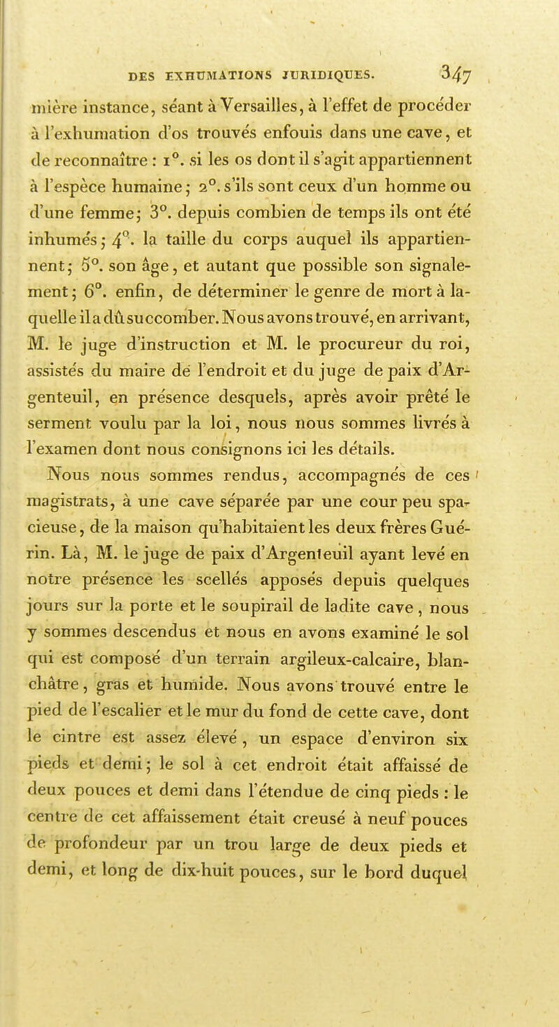 mière instance, séant à Versailles, à l'effet de procéder à l'exhumation d'os trouvés enfouis dans une cave, et de reconnaître : i°. si les os dont il s'agit appartiennent à l'espèce humaine; 2°.s'ils sont ceux d'un homme ou d'une femme,• 3°. depuis combien de temps ils ont été inhumés ; 4°. la taille du corps auquel ils appartien- nent; 5°. son âge, et autant que possible son signale- ment ; 6°. enfin, de déterminer le genre de mort à la- quelle lia dû succomber. Nous avons trouvé, en arrivant, M. le juge d'instruction et M. le procureur du roi, assistés du maire dé l'endroit et du juge de paix d'Ar- genteuil, en présence desquels, après avoir prêté le serment voulu par la loi, nous nous sommes livrés à l'examen dont nous consignons ici les détails. Nous nous sommes rendus, accompagnés de ces ' magistrats, à une cave séparée par une cour peu spa^ cieuse, de la maison qu'habitaient les deux frères Gué- rin. Là, M. le juge de paix d'Argenteuil ayant levé en notre présence les scellés apposés depuis quelques jours sur la porte et le soupirail de ladite cave, nous y sommes descendus et nous en avons examiné le sol qui est composé d'un terrain argileux-calcaire, blan- châtre, gras et humide. Nous avons trouvé entre le pied de l'escalier et le mur du fond de cette cave, dont le cintre est assez élevé , un espace d'environ six pieds et demi; le sol à cet endroit était affaissé de deux pouces et demi dans l'étendue de cinq pieds : le centre de cet affaissement était creusé à neuf pouces de profondeur par un trou large de deux pieds et demi, et long de dix-huit pouces, sur le bord duquel i