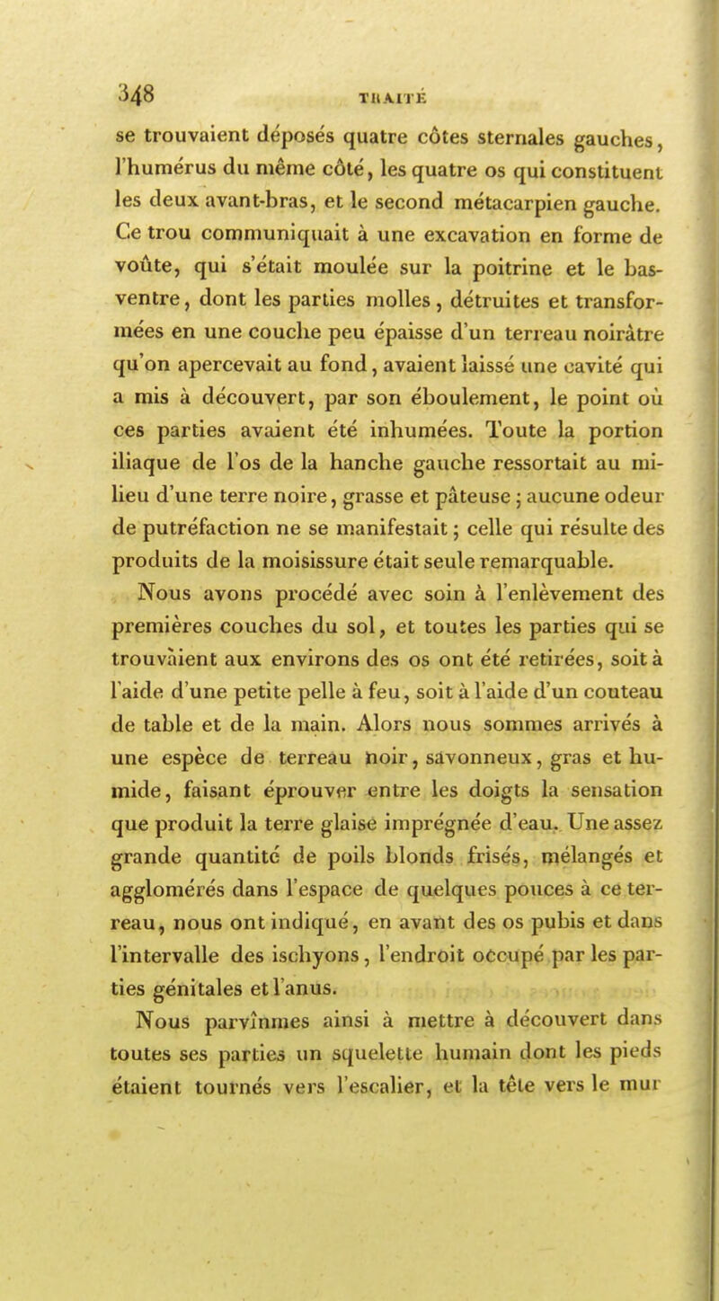 >348 TIIAITE se trouvaient déposés quatre côtes stemales gauches, l'humérus du même côté, les quatre os qui constituent les deux avant-bras, et le second métacarpien gauche. Ce trou communiquait à une excavation en forme de voûte, qui s'était moulée sur la poitrine et le bas- ventre, dont les parties molles, détruites et transfor- mées en une couche peu épaisse d'un terreau noirâtre qu'on apercevait au fond, avaient laissé une cavité qui a mis à découvert, par son éboulement, le point où ces parties avaient été inhumées. Toute la portion iliaque de l'os de la hanche gauche ressortait au mi- lieu d'une terre noire, grasse et pâteuse ; aucune odeur de putréfaction ne se manifestait ; celle qui résulte des produits de la moisissure était seule remarquable. Nous avons procédé avec soin à l'enlèvement des premières couches du sol, et toutes les parties qui se trouvaient aux environs des os ont été retirées, soit à l'aide d'une petite pelle à feu, soit à l'aide d'un couteau de table et de la main. Alors nous sommes arrivés à une espèce de terreau noir, savonneux, gras et hu- mide, faisant éprouver entre les doigts la sensation que produit la terre glaise imprégnée d'eau. Une assez grande quantité de poils blonds frisés, mélangés et agglomérés dans l'espace de quelques pouces à ce ter- reau, nous ont indiqué, en avant des os pubis et dans l'intervalle des ischyons, l'endroit occupé par les par- ties génitales et l'anus. Nous parvînmes ainsi à mettre à découvert dans toutes ses parties un squelette humain dont les pieds étaient tournés vers l'escalier, et la tête vers le mur