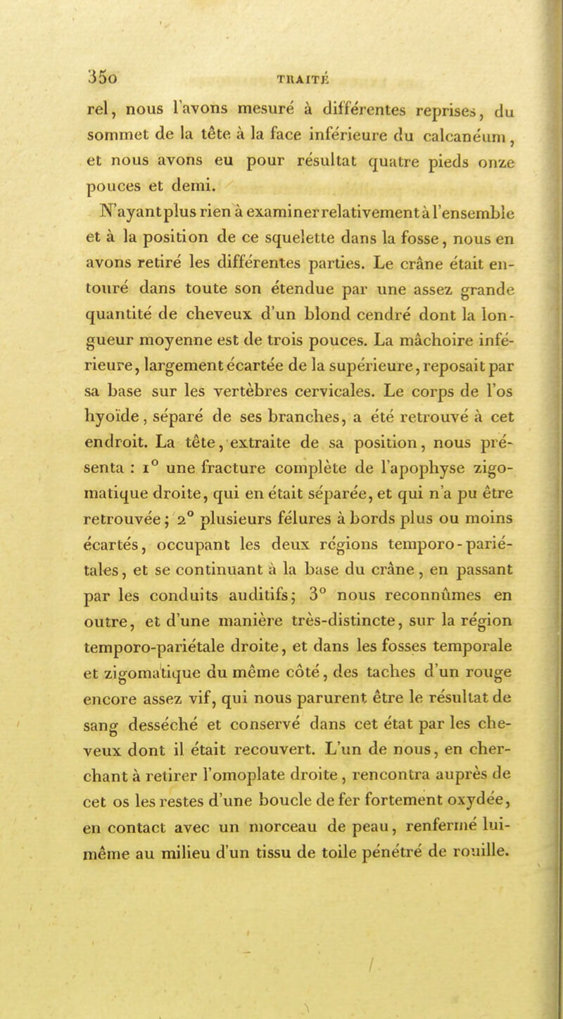 rel, nous lavons mesuré à différentes reprises, du sommet de la tête à la face inférieure du calcanéum, et nous avons eu pour résultat quatre pieds onze pouces et demi. N'ayantpîus rien à examiner relativement à l'ensemble et à la position de ce squelette dans la fosse, nous en avons retiré les différentes parties. Le crâne était en- touré dans toute son étendue par une assez grande quantité de cheveux d'un blond cendré dont la lon- gueur moyenne est de trois pouces. La mâchoire infé- rieure, largement écartée de la supérieure , reposait par sa base sur les vertèbres cervicales. Le corps de l'os hyoïde, séparé de ses branches, a été retrouvé à cet endroit. La tête, extraite de sa position, nous pré- senta : i° une fracture complète de l'apophyse zigo- matique droite, qui en était séparée, et qui n'a pu être retrouvée ; 2° plusieurs fêlures à bords plus ou moins écartés, occupant les deux régions temporo-parié- tales, et se continuant à la base du crâne, en passant par les conduits auditifs; 3° nous reconnûmes en outre, et d'une manière très-distincte, sur la région temporo-pariétale droite, et dans les fosses temporale et zigomatique du même côté, des taches d'un rouge encore assez vif, qui nous parurent être le résultat de sang desséché et conservé dans cet état par les che- veux dont il était recouvert. L'un de nous, en cher- chant à retirer l'omoplate droite , rencontra auprès de cet os les restes d'une boucle de fer fortement oxydée, en contact avec un morceau de peau, renfermé lui- même au milieu d'un tissu de toile pénétré de rouille. /