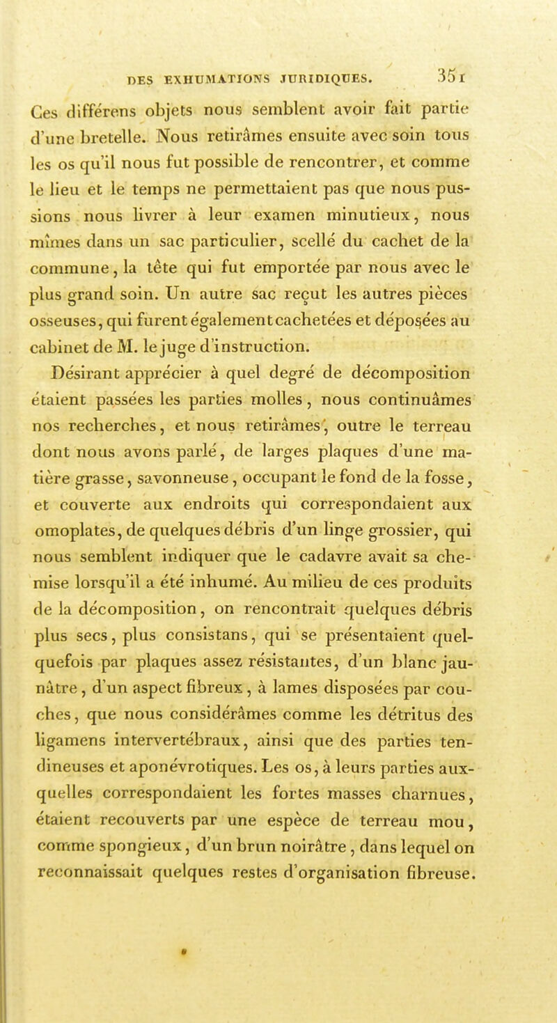 Ces différens objets nous semblent avoir fait partie d'une bretelle. Nous retirâmes ensuite avec soin tous les os qu'il nous fut possible de rencontrer, et comme le lieu et le temps ne permettaient pas que nous pus- sions nous livrer à leur examen minutieux, nous mîmes dans un sac particulier, scellé du cachet de la commune, la tête qui fut emportée par nous avec le plus grand soin. Un autre sac reçut les autres pièces osseuses, qui furent égalementcachetées et déposées au cabinet de M. le juge d'instruction. Désirant apprécier à quel degré de décomposition étaient passées les parties molles, nous continuâmes nos recherches, et nous retirâmes', outre le terreau dont nous avons parlé, de larges plaques d'une ma- tière grasse, savonneuse, occupant le fond de la fosse, et couverte aux endroits qui correspondaient aux omoplates, de quelques débris d'un linge grossier, qui nous semblent indiquer que le cadavre avait sa che- mise lorsqu'il a été inhumé. Au milieu de ces produits de la décomposition, on rencontrait quelques débris plus secs, plus consistans, qui se présentaient quel- quefois par plaques assez résistantes, d'un blanc jau- nâtre , d'un aspect fibreux, à lames disposées par cou- ches , que nous considérâmes comme les détritus des ligamens intervertébraux, ainsi que des parties ten- dineuses et aponévrotiques. Les os, à leurs parties aux- quelles correspondaient les fortes masses charnues, étaient recouverts par une espèce de terreau mou, comme spongieux, d'un brun noirâtre, dans lequel on reconnaissait quelques restes d'organisation fibreuse.