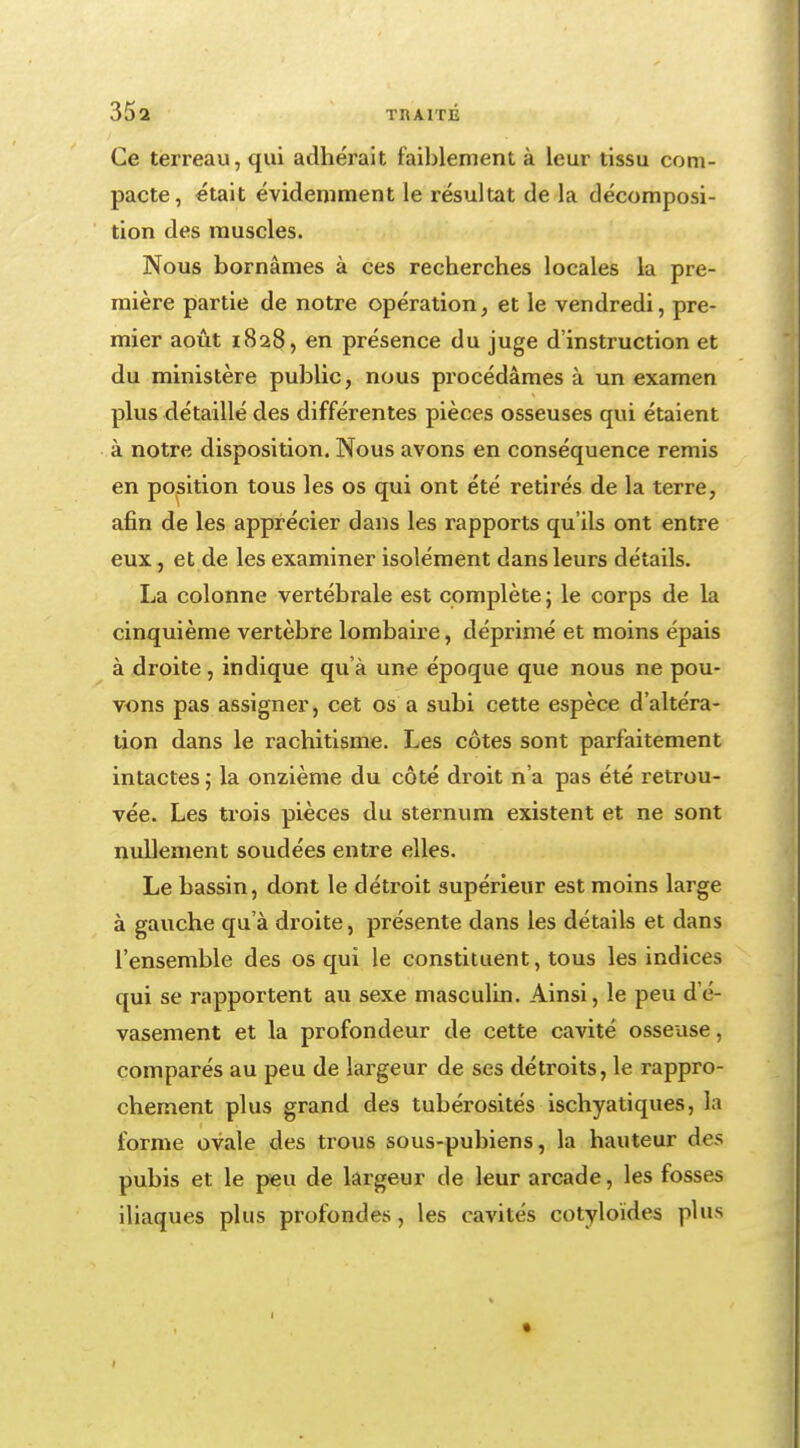 Ce terreau, qui adhérait faiblement à leur tissu com- pacte, était évidemment le résultat de la décomposi- tion des muscles. Nous bornâmes à ces recherches locales la pre- mière partie de notre opération, et le vendredi, pre- mier août 1828, en présence du juge d'instruction et du ministère public, nous procédâmes à un examen plus détaillé des différentes pièces osseuses qui étaient à notre disposition. Nous avons en conséquence remis en position tous les os qui ont été retirés de la terre, afin de les apprécier dans les rapports qu'ils ont entre eux, et de les examiner isolément dans leurs détails. La colonne vertébrale est complète ; le corps de la cinquième vertèbre lombaire, déprimé et moins épais à droite, indique qu'à une époque que nous ne pou- vons pas assigner, cet os a subi cette espèce d'altéra- tion dans le rachitisme. Les côtes sont parfaitement intactes ; la onzième du côté droit n'a pas été retrou- vée. Les trois pièces du sternum existent et ne sont nullement soudées entre elles. Le bassin, dont le détroit supérieur est moins large à gauche qu'à droite, présente dans les détails et dans l'ensemble des os qui le constituent, tous les indices qui se rapportent au sexe masculin. Ainsi, le peu de- vasement et la profondeur de cette cavité osseuse, comparés au peu de largeur de ses détroits, le rappro- chement plus grand des tubérosités ischyatiques, la forme ovale des trous sous-pubiens, la hauteur des pubis et le peu de largeur de leur arcade, les fosses iliaques plus profondes, les cavités cotyloïdes plus