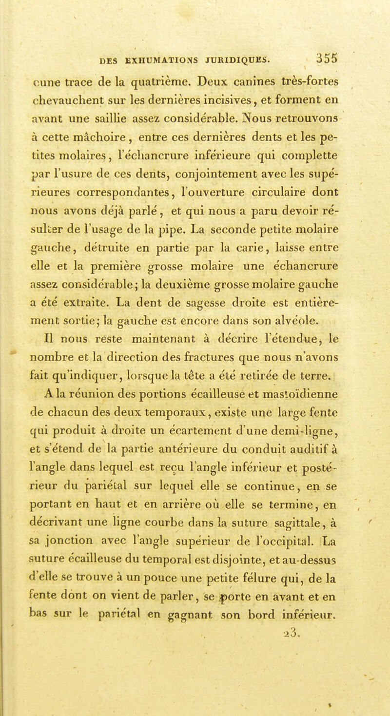 eune trace de la quatrième. Deux canines très-fortes chevauchent sur les dernières incisives, et forment en avant une saillie assez considérable. Nous retrouvons à cette mâchoire , entre ces dernières dents et les pe- tites molaires, l'échancrure inférieure qui complette par l'usure de ces dents, conjointement avec les supé- rieures correspondantes, l'ouverture circulaire dont nous avons déjà parlé, et qui nous a paru devoir ré- sulter de l'usage de la pipe. La seconde petite molaire gauche, détruite en partie par la carie, laisse entre elle et la première grosse molaire une échancrure assez considérable ; la deuxième grosse molaire gauche a été extraite. La dent de sagesse droite est entière- ment sortie; la gauche est encore dans son alvéole. Il nous reste maintenant à décrire l'étendue, le nombre et la direction des fractures que nous n'avons fait qu'indiquer, lorsque la tête a été retirée de terre. A la réunion des portions écailleuse et mastoïdienne de chacun des deux temporaux, existe une large fente qui produit à droite un écartement d'une demi-ligne, et s'étend de la partie antérieure du conduit auditif à l'angle dans lequel est reçu l'angle inférieur et posté- rieur du pariétal sur lequel elle se continue, en se portant en haut et en arrière où elle se termine, en décrivant une ligne courbe dans la suture sagittale, à sa jonction avec l'angle supérieur de l'occipital. La suture écailleuse du temporal est disjointe, et au-dessus d'elle se trouve à un pouce une petite fêlure qui, de la fente dont on vient de parler, se ,porte en avant et en bas sur le pariétal en gagnant son bord inférieur.