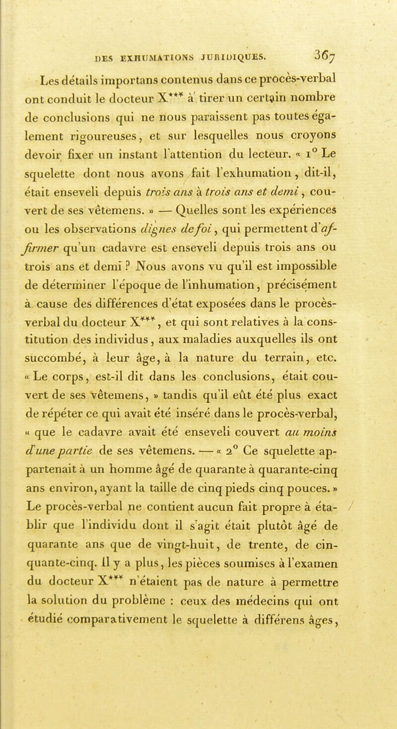 Les détails importans contenus dans ce procès-verbal ont conduit le docteur X*** a tirer un certain nombre de conclusions qui ne nous paraissent pas toutes éga- lement rigoureuses, et sur lesquelles nous croyons devoir fixer un instant l'attention du lecteur. « i° Le squelette dont nous avons fait l'exhumation, dit-il, était enseveli depuis trois ans à trois ans et demi, cou- vert de ses vêtemens. » — Quelles sont les expériences ou les observations dignes defoi, qui permettent & af- firmer qu'un cadavre est enseveli depuis trois ans ou trois ans et demi ? Nous avons vu qu'il est impossible de déterminer l'époque de l'inhumation, précisément à cause des différences d'état exposées dans le procès- verbal du docteur X***, et qui sont relatives à la cons- titution des individus , aux maladies auxquelles ils ont succombé, à leur âge, à la nature du terrain, etc. «Le corps, est-il dit dans les conclusions, était cou- vert de ses vêtemens, » tandis qu'il eût été plus exact de répéter ce qui avait été inséré dans le procès-verbal, « que le cadavre avait été enseveli couvert an moins dune partie de ses vêtemens. — « 2° Ce squelette ap- partenait à un homme âgé de quarante à quarante-cinq ans environ, ayant la taille de cinq pieds cinq pouces.» Le procès-verbal n« contient aucun fait propre à éta- blir que l'individu dont il s'agit était plutôt âgé de quarante ans que de vingt-huit, de trente, de cin- quante-cinq, il y a plus, les pièces soumises à l'examen du docteur X*** n'étaient pas de nature à permettre la solution du problème : ceux des médecins qui ont étudié comparativement le squelette à différens âges,