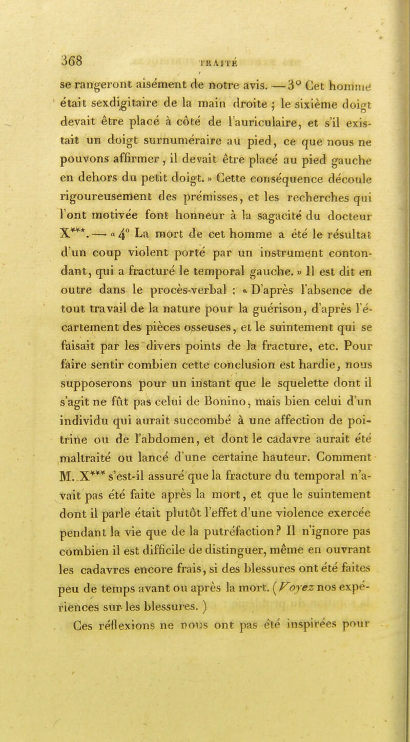 ^68 TRAlTK se rangeront aisément de notre avis. —3° Cet homme était sexdigitaire de la main droite ; le sixième doigt devait être placé à côté de l'auriculaire, et s'il exis- tait un doigt surnuméraire au pied, ce que nous ne pouvons affirmer, il devait être placé au pied gauche en dehors du petit doigt. >. Cette conséquence découle rigoureusement des prémisses, et les recherches qui l'ont motivée font honneur à la sagacité du docteur X***.— «4° La mort de cet homme a été le résultat d'un coup violent porté par un instrument conton- dant, qui a fracturé le temporal gauche. » 11 est dit en outre dans le procès-verbal : «. D'après l'absence de tout travail de la nature pour la guérison, d'après l'é- cartement des pièces osseuses, et le suintement qui se faisait par les divers points de la fracture, etc. Pour faire sentir combien cette conclusion est hardie, nous supposerons pour un instant que le squelette dont il s'agit ne fût pas celui de Bonino, mais bien celui d'un individu qui aurait succombé à une affection de poi- trine ou de l'abdomen, et dont le cadavre aurait été maltraité ou lancé d'une certaine hauteur. Comment M. X*¥* s'est-il assuré que la fracture du temporal n'a- vait pas été faite après la mort, et que le suintement dont il parle était plutôt l'effet d'une violence exercée pendant la vie que de la putréfaction? Il n'ignore pas combien il est difficile de distinguer, même en ouvrant les cadavres encore frais, si des blessures ont été faites peu de temps avant ou après la mort. (Foyez nos expé- riences sur les blessures. ) Ces réflexions ne nous ont pas été inspirées pour