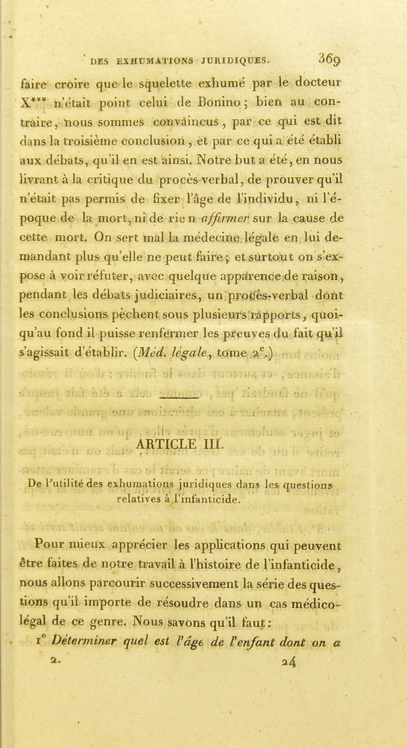 faire croire que le squelette exhumé par le docteur X*** n'était point celui de Bonino ; bien au con- traire, nous sommes convaincus, par ce qui est dit dans la troisième conclusion , et par ce qui a été établi aux débats, qu'il en est ainsi. Notre but a été, en nous livrant à la critique du procès-verbal, de prouver qu'il n'était pas permis de fixer l'âge de l'individu, ni l'é- poque de la mort, ni de rie n affirmer sut la cause de cette mort. On sert mal la médecine légale en lui de- mandant plus qu'elle ne peut faire ; et surtou t on s'ex- pose à voir réfuter, avec quelque apparence de raison, pendant les débats judiciaires, un procès-verbal dont les conclusions pèchent sous plusieurs rapports, quoi- qu'au fond il puisse renfermer les preuves du fait qu'il s'agissait d'établir. (Méd. légale, tome 2e.) ARTICLE IIL ■a^ncirmUmr/. i V, ?m af tàndft ao-j fj'iîîaa sb iàûvr i-ic-.m De l'utilité des exhumations juridiques dans les questions- relatives à l'infanticide. Pour mieux apprécier les applications qui peuvent être faites de notre travail à l'histoire de l'infanticide, nous allons parcourir successivement la série des ques- tions qu'il importe de résoudre dans un cas médico- légal de ce genre. Nous savons qu'il faut : i° Déterminer quel est l'âge de Venfant dont on a a. a4