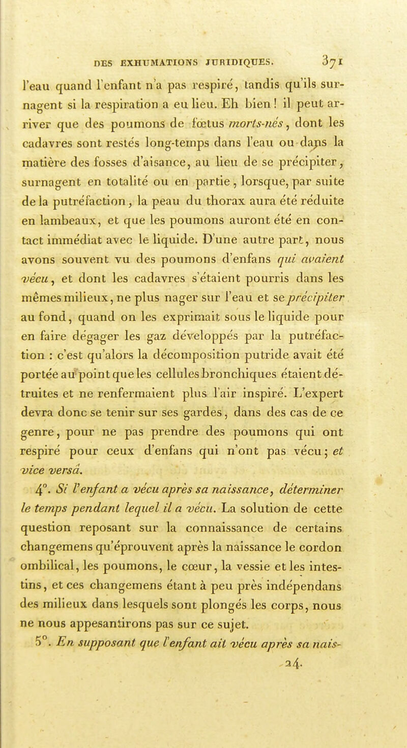 l'eau quand l'enfant n'a pas respiré, tandis qu'ils sur- nagent si la respiration a eu lieu. Eh bien ! il peut ar- river que des poumons de fœtus morts-nés, dont les cadavres sont restés long-temps dans l'eau ou dans la matière des fosses d'aisance, au lieu de se précipiter, surnagent en totalité ou en partie , lorsque, par suite de la putréfaction, la peau du thorax aura été réduite en lambeaux, et que les poumons auront été en con- tact immédiat avec le liquide. D'une autre part, nous avons souvent vu des poumons d'enfans qui avaient vécu, et dont les cadavres s'étaient pourris dans les mêmes milieux, ne plus nager sur l'eau et se précipiter au fond, quand on les exprimait sous le liquide pour en faire dégager les gaz développés par la putréfac- tion : c'est qu'alors la décomposition putride avait été portée au point que les cellules bronchiques étaient dé- truites et ne renfermaient plus l'air inspiré. L'expert devra donc se tenir sur ses gardes, dans des cas de ce genre, pour ne pas prendre des poumons qui ont respiré pour ceux d'enfans qui n'ont pas vécu;e£ vice versa. 4°. Si Venfant a vécu après sa naissance, déterminer le temps pendant lequel il a vécu. La solution de cette question reposant sur la connaissance de certains changemens qu'éprouvent après la naissance le cordon ombilical, les poumons, le cœur, la vessie et les intes- tins, et ces changemens étant à peu près indépendans des milieux dans lesquels sont plongés les corps, nous ne nous appesantirons pas sur ce sujet. 5 . En supposant que l'enfant ait vécu après sa nais- 34-