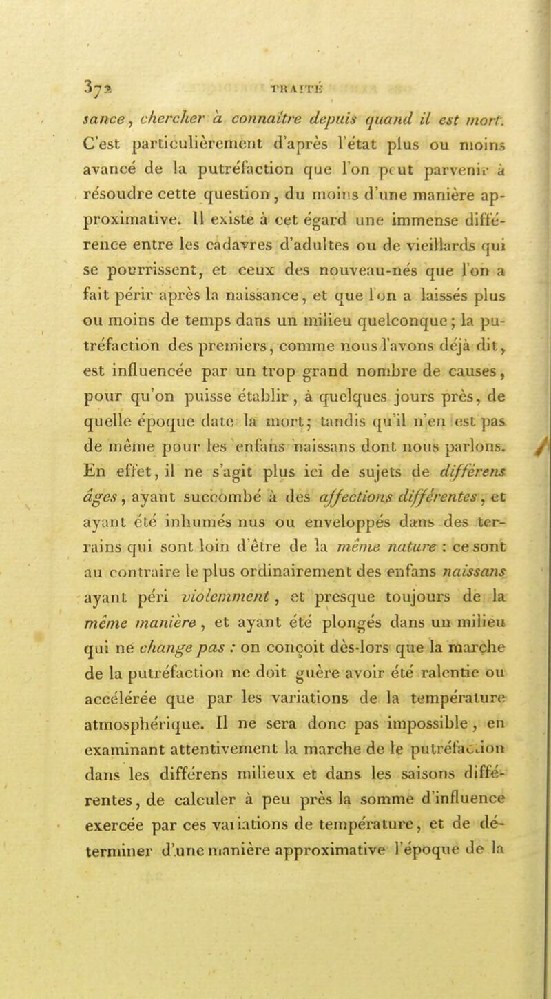 sauce, chercher a connaître depuis quand il est mort. C'est particulièrement d'après l'état plus ou moins avancé de la putréfaction cjue l'on pt ut parvenir a résoudre cette question, du moins d'une manière ap- proximative. 11 existe à cet égard une immense diffé- rence entre les cadavres d'adultes ou de vieillards qui se pourrissent, et ceux des nouveau-nés que l'on a fait périr après la naissance, et que l'on a laissés plus ou moins de temps dans un milieu quelconque ; la pu- tréfaction des premiers, comme nous l'avons déjà dit, est influencée par un trop grand nombre de causes, pour qu'on puisse établir, à quelques jours près, de quelle époque date la mort; tandis qu il n'en est pas de même pour les enfans naissans dont nous parlons. En effet, il ne s'agit plus ici de sujets de différens âges, ayant succombé à des affections différentes, et ayant été inbumés nus ou enveloppés dans des ter- rains qui sont loin d'être de la même nature : ce sont au contraire le plus ordinairement des enfans naissans ayant péri violemment , et presque toujours de la même manière, et ayant été plongés dans un milieu qui ne change pas : on conçoit dès-lors que la marcbe de la putréfaction ne doit guère avoir été ralentie ou accélérée que par les variations de la température atmosphérique. Il ne sera donc pas impossible, en examinant attentivement la marche de le putréfaction dans les différens milieux et dans les saisons diffé- rentes, de calculer à peu près la somme d'influence exercée par ces vaiiations de température, et de dé- terminer d'une manière approximative l'époque de la