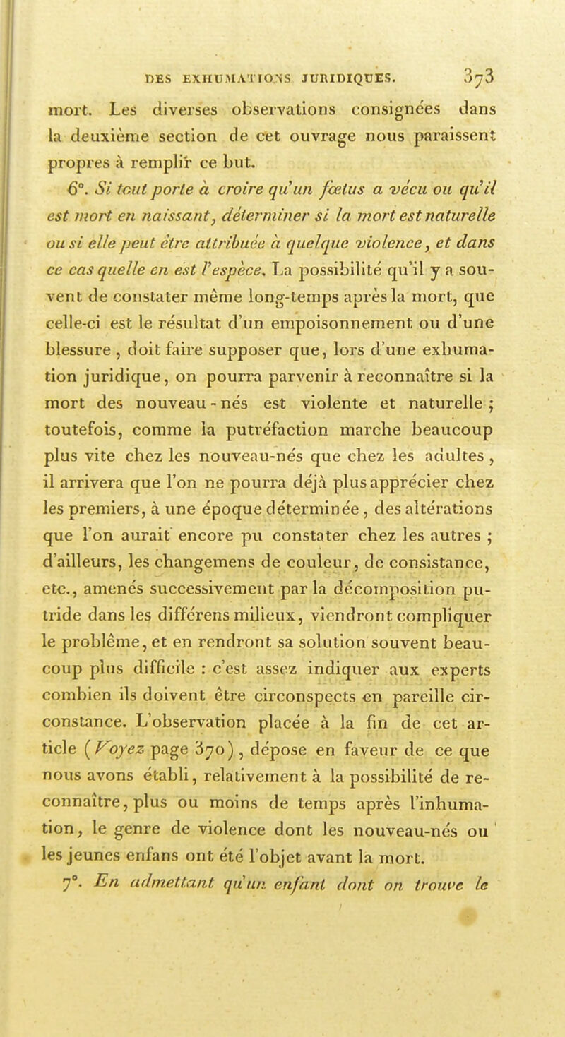 mort. Les diverses observations consignées dans la deuxième section de cet ouvrage nous paraissent propres à remplir ce but. 6°. Si tout porte à croire qu'un fœtus a vécu ou qu'il est mort en naissant, déterminer si la mort est naturelle ou si elle peut être attribuée à quelque violence, et dans ce cas quelle en est l'espèce, La possibilité qu'il y à sou- vent de constater même long-temps après la mort, que celle-ci est le résultat d'un empoisonnement ou d'une blessure , doit faire supposer que, lors d'une exhuma- tion juridique, on pourra parvenir à reconnaître si la mort des nouveau - nés est violente et naturelle ; toutefois, comme la putréfaction marche beaucoup plus vite chez les nouveau-nés que chez les adultes , il arrivera que l'on ne pourra déjà plus apprécier chez les premiers, à une époque déterminée , des altérations que l'on aurait encore pu constater chez les autres ; d'ailleurs, les changemens de couleur, de consistance, etc., amenés successivement par la décomposition pu- tride dans les différens milieux, viendront compliquer le problême, et en rendront sa solution souvent beau- coup plus difficile : c'est assez indiquer aux experts combien ils doivent être circonspects en pareille cir- constance. L'observation placée à la fin de cet ar- ticle [Foyez page 'iyo), dépose en faveur de ce que nous avons établi, relativement à la possibilité de re- connaître , plus ou moins de temps après l'inhuma- tion, le genre de violence dont les nouveau-nés ou' les jeunes enfans ont été l'objet avant la mort. 7°. En admettant quun enfant dont on. trouve le