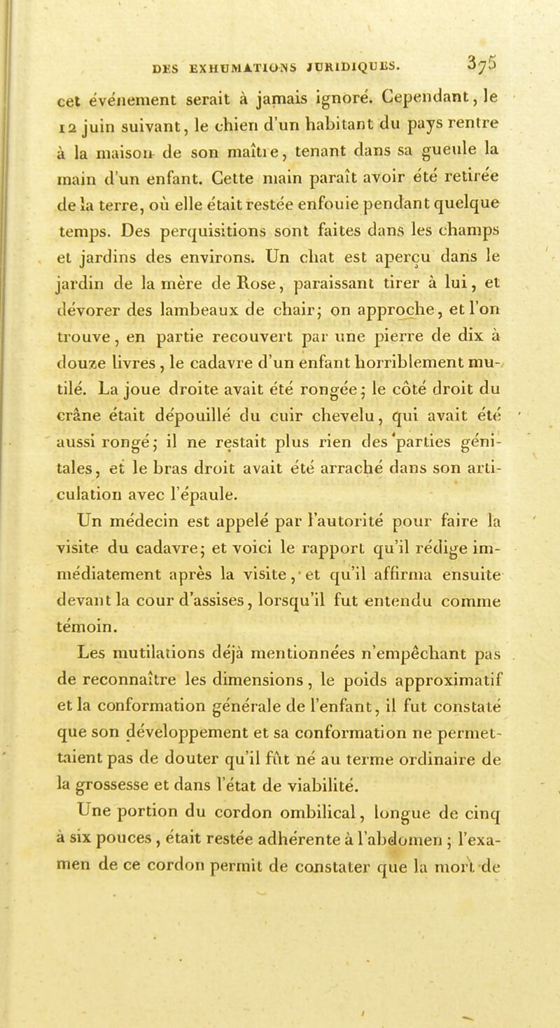 cet événement serait à jamais ignoré. Cependant, le 12 juin suivant, le chien d'un habitant du pays rentre à la maison de son maître, tenant dans sa gueule la main d'un enfant. Cette main paraît avoir été retirée de la terre, où elle était restée enfouie pendant quelque temps. Des perquisitions sont faites dans les champs et jardins des environs. Un chat est aperçu dans le jardin de la mère de Rose, paraissant tirer à lui, et dévorer des lambeaux de chair; on approche, et l'on trouve, en partie recouvert par une pierre de dix à douze livres , le cadavre d'un enfant horriblement mu- tilé. La joue droite avait été rongée; le côté droit du crâne était dépouillé du cuir chevelu, qui avait été aussi rongé; il ne restait plus rien des'parties géni- tales, et le bras droit avait été arraché dans son arti- culation avec l'épaule. Un médecin est appelé par l'autorité pour faire la visite du cadavre; et voici le rapport qu'il rédige im- médiatement après la visite, et qu'il affirma ensuite devant la cour d'assises, lorsqu'il fut entendu comme témoin. Les mutilations déjà mentionnées n'empêchant pas de reconnaître les dimensions, le poids approximatif et la conformation générale de l'enfant, il fut constaté que son développement et sa conformation ne permet- taient pas de douter qu'il fût né au terme ordinaire de la grossesse et dans l'état de viabilité. Une portion du cordon ombilical, longue de cinq à six pouces, était restée adhérente à l'abdomen ; l'exa- men de ce cordon permit de constater que la mort de