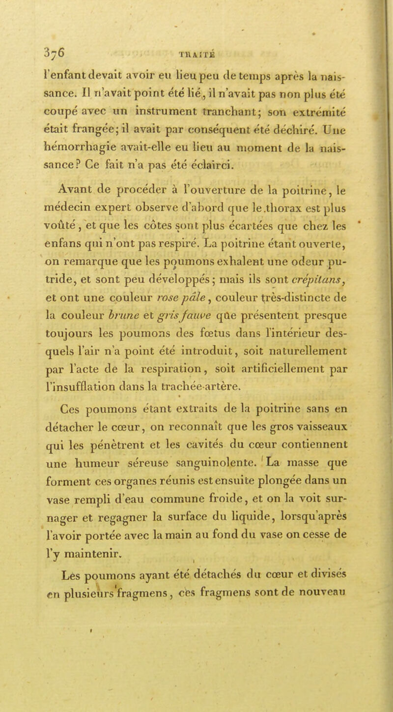 l'enfant devait avoir eu lieu peu de temps après la nais- sance. Il n'avait point été lié, il n'avait pas non plus été coupé avec un instrument tranchant; son extrémité était frangée; il avait par conséquent été déchiré. Une hémorrhagie avait-elle eu lieu au moment de la nais- sance? Ce fait n'a pas été éclairci. Avant de procéder à l'ouverture de la poitrine, le médecin expert observe d'abord que le.thorax est plus voûté , et que les côtes sont plus écartées que chez les enfans qui n'ont pas respiré. La poitrine étant ouverte, on remarque que les poumons exhalent une odeur pu- tride, et sont peu développés; mais ils sont èrépilans, et ont une couleur t'ose pâle, couleur très-distincte de la couleur brune et gris fauve qûe présentent presque toujours les poumons des fœtus dans l'intérieur des- quels l'air n'a point été introduit, soit naturellement par l'acte de la respiration, soit artificiellement par l'insufflation dans la trachée-artère. Ces poumons étant extraits de la poitrine sans en détacher le cœur, on reconnaît que les gros vaisseaux qui les pénètrent et les cavités du cœur contiennent une humeur séreuse sanguinolente. 'La masse que forment ces organes réunis est ensuite plongée dans un vase rempli d'eau commune froide, et on la voit sur- nager et regagner la surface du liquide, lorsqu'après l'avoir portée avec la main au fond du vase on cesse de l'y maintenir. Lès poumons ayant été détachés du cœur et divisés en plusieurs'fragmens , cfes fragmens sont de nouveau