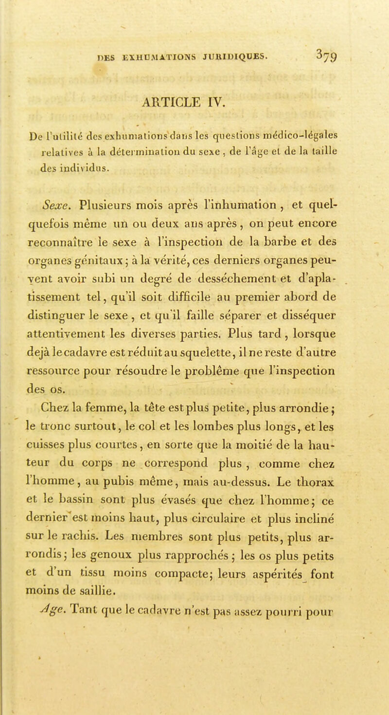 ARTICLE IV. De l'utilité des exhumations dans les questions médico-légales relatives à la détermination du sexe , de l'âge et de la taille des individus. Sexe. Plusieurs mois après l'inhumation , et quel- quefois même un ou deux ans après , on peut encore reconnaître le sexe à l'inspection de la barbe et des organes génitaux ; à la vérité, ces derniers organes peu- vent avoir subi un degré de dessèchement et d'apla- tissement tel, qu'il soit difficile au premier abord de distinguer le sexe, et qu'il faille séparer et disséquer attentivement les diverses parties. Plus tard, lorsque déjà le cadavre est réduit au squelette, il ne reste d'autre ressource pour résoudre le problême que l'inspection des os. Chez la femme, la tête est plus petite, plus arrondie ; le tronc surtout, le col et les lombes plus longs, et les cuisses plus courtes, en sorte que la moitié de la hau- teur du corps ne correspond plus , comme chez l'homme, au pubis même, mais au-dessus. Le thorax et le bassin sont plus évasés que chez l'homme; ce dernier'est moins haut, plus circulaire et plus incliné sur le rachis. Les membres sont plus petits, plus ar- rondis; les genoux plus rapprochés ; les os plus petits et d'un tissu moins compacte; leurs aspérités font moins de saillie. Âge. Tant que le cadavre n'est pas assez pourri pour