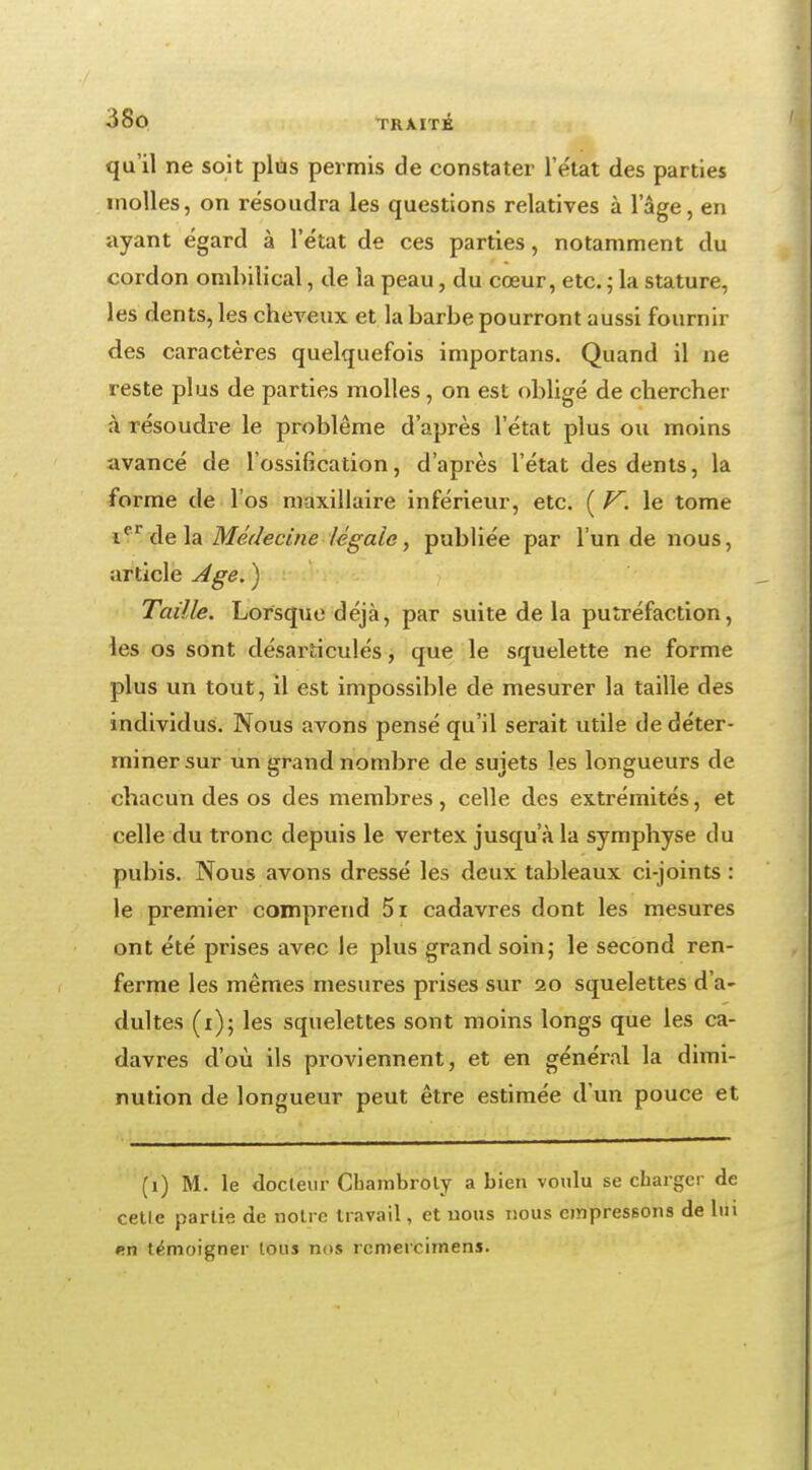 qu'il ne soit plus permis de constater l'état des parties molles, on résoudra les questions relatives à l'âge, en ayant égard à l'état de ces parties, notamment du cordon ombilical, de la peau, du cœur, etc. ; la stature, les dents, les cheveux et la barbe pourront aussi fournir des caractères quelquefois importans. Quand il ne reste plus de parties molles, on est obligé de chercher à résoudre le problême d'après l'état plus ou moins avancé de l'ossification, d'après l'état des dents, la forme de l'os maxillaire inférieur, etc. ( V. le tome icr de la Médecine légale, publiée par l'un de nous, article Age. ) Taille. Lorsque déjà, par suite de la putréfaction, les os sont désarticulés, que le squelette ne forme plus un tout, il est impossible de mesurer la taille des individus. Nous avons pensé qu'il serait utile de déter- miner sur un grand nombre de sujets les longueurs de chacun des os des membres, celle des extrémités, et celle du tronc depuis le vertex jusqu'à la symphyse du pubis. Nous avons dressé les deux tableaux ci-joints : le premier comprend 5i cadavres dont les mesures ont été prises avec le plus grand, soin; le second ren- ferme les mêmes mesures prises sur 20 squelettes d'a- dultes (1); les squelettes sont moins longs que les ca- davres d'où ils proviennent, et en général la dimi- nution de longueur peut être estimée d'un pouce et (1) M. le docteur Chambroly a bien voulu se charger de cetle partie de notre travail, et nous nous empressons de lui en témoigner tous nos rcmercimens.