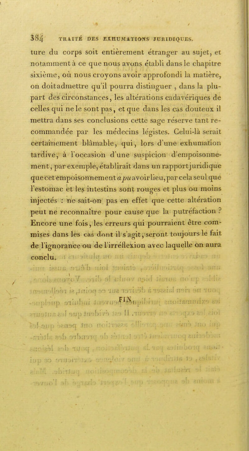 3S/| TRAITÉ DES EXHUMATIONS JURIDIQUES. tare du corps soit entièrement étranger au sujet, et notamment à ce que nous avons établi dans le chapitre sixième, où nous croyons avoir approfondi la matière, on doit admettre qu'il pourra distinguer , clans la plu- part des circonstances, les altérations cadavériques de celles qui ne le sont pas, et que dans les cas douteux il mettra dans ses conclusions cette sage réserve tant re- commandée par les médecins légistes. Celui-là serait certainement blâmable, qui, lors d une exhumation tardive, à l'occasion d'une suspicion d'empoisonne- ment, par exemple, établirait dans un rapportjuridique que cet empoisonnement ajy«avoirlieu,par cela seul que l'estomac et les intestins sont rouges et plus ou moins injectés : ne sait-on pas en effet que cette altération peut ne reconnaître pour cause que la putréfaction P Encore une fois, les erreurs qui pourraient être com- mises dans les cas dont il s'agit, seront toujours le fait, de l'ignorance ou de l'irréflexion avec laquelLe on aura conclu. nr.t>Jv*Ct<»Ti»Y1 :<»l **bi«v n^id Siu-tua no'up <'jldi* iniut'ïltafn i?.tsninq f»> Mue TïnL'ïb insgsiel n^ir «ut tuoq -'>!jpl'Jlip àllubili 3iJ0VU'l'^&Nj'ibi I:f ; JiluîÏKrîlItdjCO H'ài ?ui!}ifift*'*I *»up Jruibi/ô II .w*rtvy n» «roqx»i&l.e.iot fc^jt-£fe|jp :>?.fl9q fHO ruMj/lWi fjl!ivî';fj.<*<u; «m Jno JUJ>