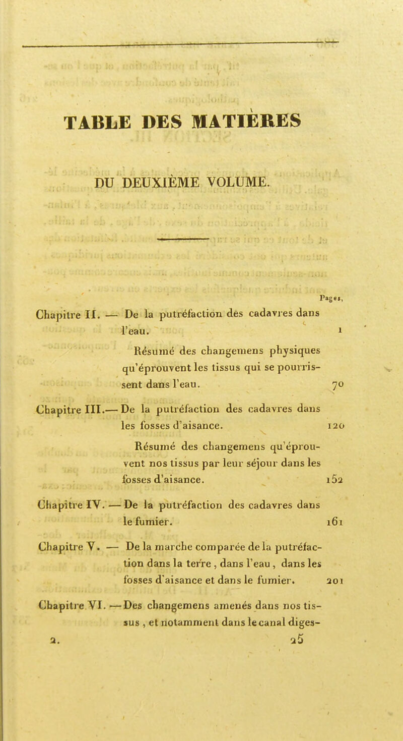 TABLE DES MATIERES DU DEUXIÈME VOLUME. Chapitre II. — De la putréfaction des cadavres dans l'eau. i Résumé des changemens physiques qu'éprouvent les tissus qui se pourris- sent dans l'eau. 70 Chapitre III.— De la putréfaction des cadavres dans les fosses d'aisance. 120 Résumé des changemens qu'éprou- vent nos tissus par leur séjour dans les fosses d'aisance. iÔ2 Chapitre IV.—De la putréfaction des cadavres dans le fumier. 161 Chapitre V. — De la marche comparée de la putréfac- tion dans la terre , dans l'eau, dans les fosses d'aisance et dans le fumier. 201 Chapitre VI. —Des changemens amenés dans nos tis- sus , et notamment dans le canal diges-