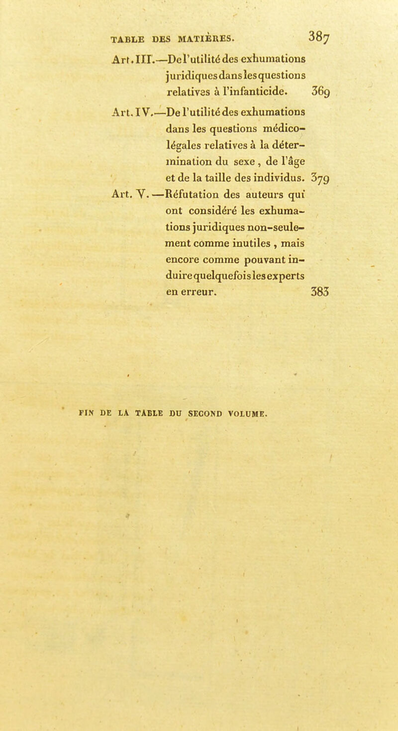 Arr. III.—De l'utilité des exhumations j uridiqucs dans les questions relatives à l'infanticide. 36g Art. IV.—De l'utilité des exhumations dans les questions médico- légales relatives à la déter- mination du sexe , de l'âge et de la taille des individus. 379 Art. V. —Réfutation des auteurs qui ont considéré les exhuma- tions juridiques non-seule- ment comme inutiles, mais encore comme pouvant in- duire quelquefois les experts en erreur. 383 FIN DE LA TABLE DU SECOND VOLUME.