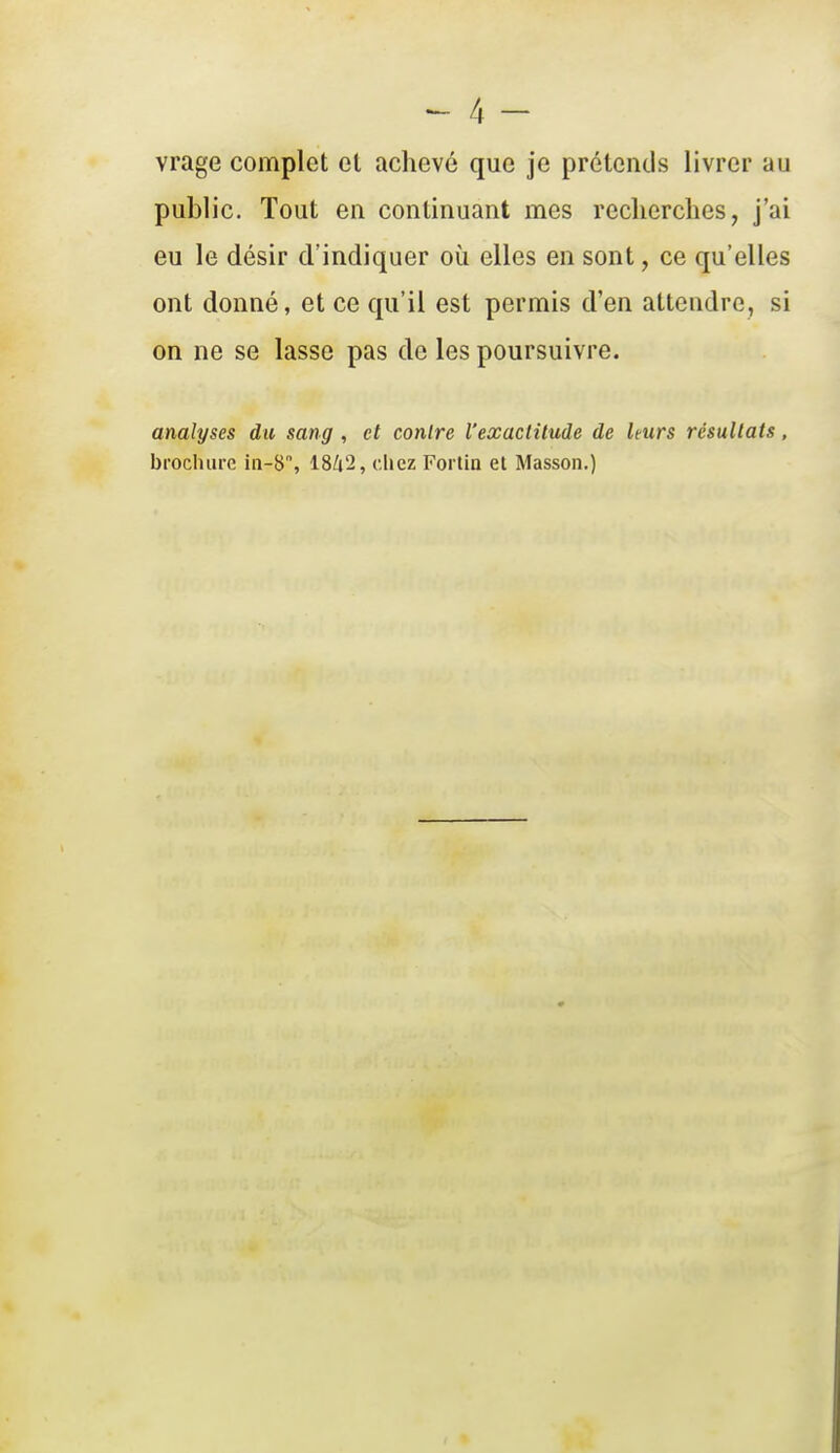 vrage complet et achevé que je prétends livrer au public. Tout en continuant mes reclierches, j'ai eu le désir d'indiquer où elles en sont, ce qu'elles ont donné, et ce qu'il est permis d'en attendre, si on ne se lasse pas de les poursuivre. analyses du sang , et contre l'exactitude de leurs résultats, brochure 18/i'2, chez Fortin et Masson,)