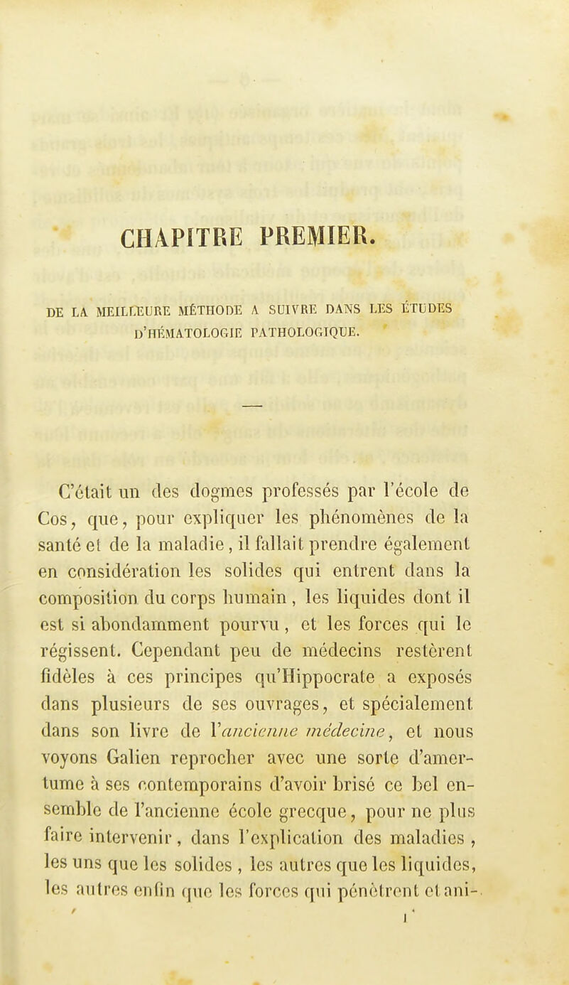 CHAPITRE PREMIER. DE LA MEILLEURE MÉTHODE A SUIVRE DANS LES ÉTUDES d'hématologie pathologique. C'était un des dogmes professés par l'école de Cos, que, pour expliquer les phénomènes de la santé et de la maladie, il fallait prendre également en considération les solides qui entrent dans la composition du corps humain , les liquides dont il est si abondamment pourvu, et les forces qui le régissent. Cependant peu de médecins restèrent fidèles à ces principes qu'Hippocrate a exposés dans plusieurs de ses ouvrages, et spécialement dans son livre de Vancienne médecine, et nous voyons Galion reprocher avec une sorte d'amer- tume à ses contemporains d'avoir brisé ce bel en- semble de l'ancienne école grecque, pour ne plus faire intervenir, dans l'explication des maladies, les uns que les solides , les autres que les liquides, les autres enfin que les forces qui pénètrent etani- i