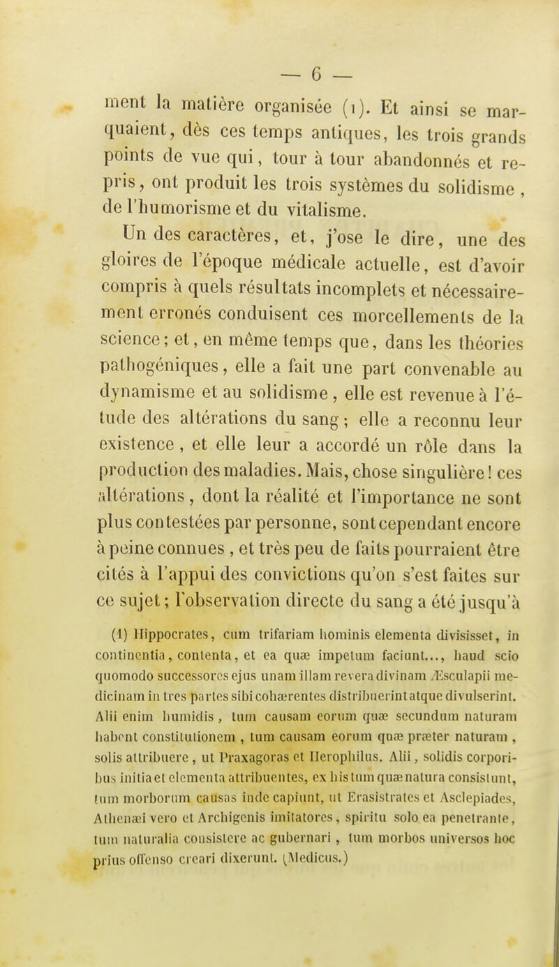 quaient, dès ces temps antiques, les trois grands points de vue qui, tour à tour abandonnés et re- pris , ont produit les trois systèmes du solidisme , de l'humorisme et du vilalisme. Un des caractères, et, j'ose le dire, une des gloires de l'époque médicale actuelle, est d'avoir compris à quels résultats incomplets et nécessaire- ment erronés conduisent ces morcellements de la science ; et, en même temps que, dans les théories pathogéniques, elle a fait une part convenable au dynamisme et au solidisme , elle est revenue à l'é- tude des altérations du sang; elle a reconnu leur existence, et elle leur a accordé un rôle dans la production des maladies. Mais, chose singulière ! ces /dtérations , dont la réalité et l'importance ne sont plus contestées par personne, sont cependant encore à peine connues , et très peu de faits pourraient être cités à l'appui des convictions qu'on s'est faites sur ce sujet ; lobservalion directe du sang a été jusqu'à (1) Hippocrates, cum trifariam liominis elementa divisisset, in coiitincntia, contenta, et ea quœ impetum faciunt..., haud scio qiiomodo successorcsejus unamillam rêveradivinamyEsculapii me- dicinam in très partes sibi cohœrentes distribiierintatquc divulserint. Alii eniin Ininiidis, tiim causani eonim qiiœ scciindiim natiiram iiabont constitulioneni, tum caiisam eoriini quœ pr<eter naturani, solis altribuere, ut Praxagoras et Ileropliiliis. Alii, solidis corpori- bus initia et elementa attribuen tes, ex bislumquaenatura consisUinl, (nm morboriim causas inde capiunt, tit Erasislrates et Asclepiades, Atbcnœi vero et Arcliipcnis iinilatoros, spirilu solo ea pénétrante, tuin naturalia consislcre ac gubernari, tum niorbos universos lioc prius oflenso creari dixeiunl. i^iMedicus.)