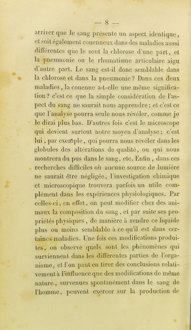 arriver que le saug présente un aspect identique, et soit également couennciix dans des maladies aussi différentes que le sont la chlorose d'une part, et la pneumonie ou le rhumatisme articulaire aigu d'autre part. Le sang est-il donc semblable dans la chlorose et dans la pneumonie? Dans ces deux maladies, la couenne a-t-elle une même significa- tion ? c'est ce que la simple considération de l'as- pect du sang ne saurait nous apprendre ; et c'est ce que l'analyse pourra seule nous révéler, comme je le dirai plus bas. D'autres fois c'est le microscope qui devient surtout notre moyen d'analyse ; c'est lui, par exenfiple, qui pourra nous révéler dans les globules des altérations de qualité, ou qui nous montrera du pus dans le sang, etc. Enfin, dans ces recherches difficiles où aucune source de lumière ne saurait être négligée, l'investigation chimique et microscopique trouvera parfois un utile com- plément dans les expériences physiologiques. Par celles-ci, en effet, on peut modifier chez des ani- maux la composition du sang , et par suite ses pro- priétés physiques , de manière à rendre ce liquide plus ou moins semblable à ce qu'il est dans cer- taines maladies. Une fois ces modifications produi- tes, on observe quels sont les i)4iénomènes qui surviennent dans les différentes parties de l'orga- nisme, et l'on peut en tirer des conclusions relati- vement à l'influence que des modifications de môme nature, survenues spontanément dans le sang de rhommc, peuvent exercer sur la production de