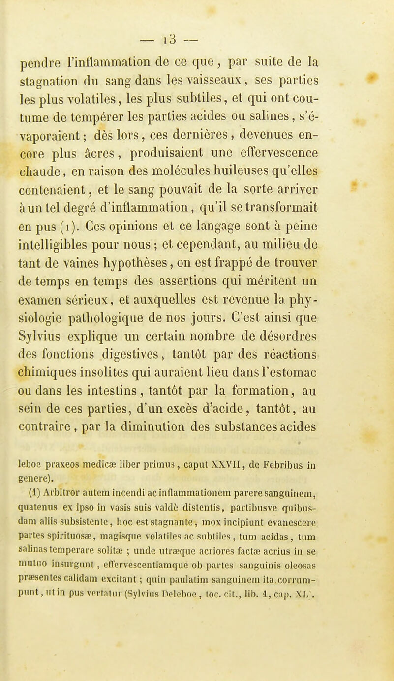 pendre l'inflammation de ce que, par suite de la stagnation du sang dans les vaisseaux, ses parties les plus volatiles, les plus subtiles, et qui ont cou- tume de tempérer les parties acides ou salines, s'é- vaporaient ; dès lors, ces dernières , devenues en- core plus âcres, produisaient une effervescence chaude, en raison des molécules huileuses qu'elles contenaient, et le sang pouvait de la sorte arriver à un tel degré d'inflammation, qu'il se transformait en pus (i). Ces opinions et ce langage sont à peine intelligibles pour nous ; et cependant, au milieu de tant de vaines hypothèses, on est frappé de trouver de temps en temps des assertions qui méritent un examen sérieux, et auxquelles est revenue la phy- siologie pathologique de nos jours. C'est ainsi que Sylvius explique un certain nombre de désordres des fonctions digestives, tantôt par des réactions chimiques insolites qui auraient lieu dans l'estomac ou dans les intestins , tantôt par la formation, au sein de ces parties, d'un excès d'acide, tantôt, au contraire, par la diminution des substances acides leboc praxeos medicae liber primas, caput XXVII, de Febribiis in génère). (1) Arbitrer aiitem incendi acinflammalionem parère sanguinem, quatcniis ex ipso in vasis suis valdè distenlis, partibusve qiiibns- dam aliis subsistenle, hoc est stagnante, inoxincipiunt evanesccre partes spirituosœ, magisqiie volatiles ac subtiles, tiim acidas, tiim salinas temperare solitaî ; unde ulrœquc acriores factœ acrius in se mutiio insurgunt, effervescentiamque ob partes sangiiinis oleosas prœsentes calidam excitant ; qnin paulatim sanguinem ita.corruni-