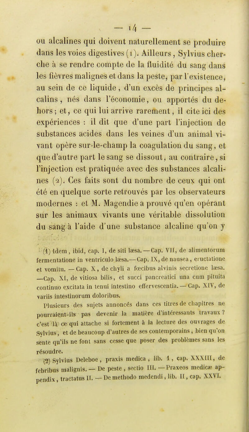 ou alcalines qui doivent naturellement se produire dans les voies digestives (i). Ailleurs, Sylvius cher- che à se rendre compte de la fluidité du sang dans les fièvres malignes et dans la peste, par l'existence, au sein de ce liquide, d'un excès de principes al- calins , nés dans l'économie, ou apportés du de- hors ; et, ce qui lui arrive rarement, il cite ici des expériences : il dit que d'une part l'injection de substances acides dans les veines d'un animal vi- vant opère sur-le-champ la coagulation du sang, et que d'autre part le sang se dissout, au contraire, si l'injection est pratiquée avec des substances alcali- nes (2). Ces faits sont du nombre de ceux qui ont été en quelque sorte retrouvés par les observateurs modernes : et M. Magendie a prouvé qu'en opérant sur les animaux vivants une véritable dissolution du sang à l'aide d'une substance alcaline qu'on y (1) Idem, ibid, cap. 1, de sili lœsa. —Cap. VIl, de alimenlorum fermentalione in venlriculo lœsa.—Cap. IX, de nausea, ei uctalione et vomilu. — Cap. X, de chyli a fœcibus alvinis secrelione lœsa. Cap. XI, de vitiosa bilis, et succi pancrcalici una ciim pituita continuo e.xcitata in lenui intestine effervescentia. — Cap. XIV, de variis intestinorum doloribus. Plusieurs des sujets annoncés dans ces titres de cliapitres ne pourraient-ils pas devenir la matière d'intéressants travaux ? c'est'IJi; ce qui attache si fortement à la lecture des ouvrages de Sylvius, et de beaucoup d'autres de ses contemporains, bien qu'on sente qu'ils ne font sans cesse que poser des problèmes sans les résoudre. (2) Sylvius Deleboe, praxis medica , lib. 1, cap. XXXIIl, de febribus malignis, — De peste , sectio III. —Praxeos medicœ ap- pendix, tractatus II. — De methodo medendi, lib. II, cap. XXVI.