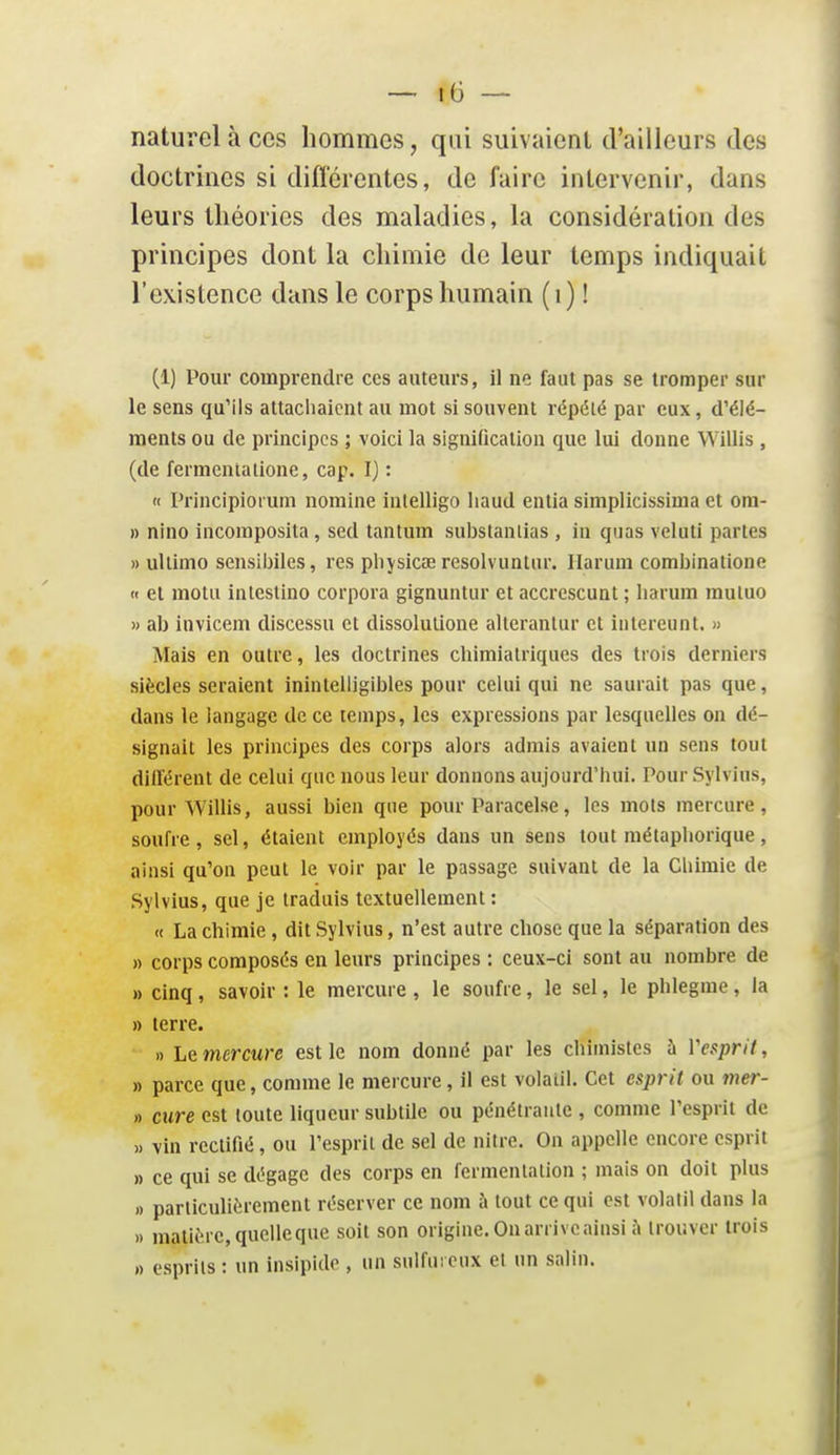 naturel à ces hommes, qui suivaient d'ailleurs des doctrines si difi'érentes, de faire intervenir, dans leurs théories des maladies, la considération des principes dont la chimie de leur temps indiquait l'existence dans le corps humain (i) ! (1) Pour comprendre ces auteurs, il ne faut pas se tromper sur le sens qu'ils attacliaicnt au mot si souvent répété par eux, d'élé- ments ou de principes ; voici la signification que lui donne Willis , (de fermentalione, cap. I) : « l'rincipioi um nomine inlelligo liaud enlia simplicissima et om- » nino incomposita, sed tantum substanlias , in qnas veluti partes » ullimo sensibiles, res physicœ resolvuntur. Ilarum combinatione n et motu intcstino corpora gignuntur et accrescunt ; liarum rauluo » ab invicem discessu et dissolutione alterantur et intereunt. » Mais en outre, les doctrines chimialriques des trois derniers siècles seraient inintelligibles pour celui qui ne saurait pas que, dans le langage de ce temps, les expressions par lesquelles on dé- signait les principes des corps alors admis avaient un sens tout différent de celui que nous leur donnons aujourd'hui. Pour Sylvins, pour Willis, aussi bien que pour Paracelse, les mots mercure, soufre, sel, étaient employés dans un sens tout métaphorique, ainsi qu'on peut le voir par le passage suivant de la Chimie de Sylvius, que je traduis textuellement : (t La chimie, dit Sylvius, n'est autre chose que la séparation des » corps composés en leurs principes : ceux-ci sont au nombre de » cinq, savoir : le mercure , le soufre, le sel, le phlegme , la » terre. » Le mercure est le nom donné par les chimistes à Vesprit, » parce que, comme le mercure, il est volatil. Cet esprit ou 7ner- » cure est toute liqueur subtile ou pénétrante , comme l'esprit de » vin rectifié, ou l'esprit de sel de nitre. On appelle encore esprit » ce qui se dégage des corps en fermentation ; mais on doit plus » particulièrement réserver ce nom à tout ce qui est volalil dans la » matière, quelleque soit son origine. On arrive ainsi îi trouver trois » esprits : un insipide , un sulfui eux et un salin.