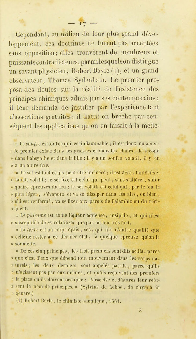 Cependant, au milieu de leur plus grand déve- loppement, ces doctrines ne furent pas acceptées sans opposition; elles trouvèrent de nombreux et puissants contradicteurs, parmi lesquels on distingue un savant physicien, Robert Boyle (i), et un grand observateur, Thomas Sydenham. Le premier pro- posa des doutes sur la réalité de l'existence des principes chimiques admis par ses contemporains ; il leur demanda de justifier par l'expérience tant d'assertions gratuites; il battit en brèche par con- séquent les applications qu'on en faisait à la mcde- » Le50H/'/'e esttoutce qui estiaflamiiiable ; il est doux ou amer; » le premier existe dans les graisses et dans les chairs, le second » dans rabsynlhc et dans la bile : il y a un soufre volatil, il y en » a un autre fixe. » Le sel est tout ce qui peut être incinéré ; il est âcre, tantôt fixe, » tantôt volatil ; le sel fixe est celui qui peut, sans s'altérer, subir » quatre épreuves du feu ; le sel volatil est celui qui, par le feu le » plus léger , s'évapore et va se dissiper dans les airs, ou bien , » s'il est ronferiiîé , va se fixer aux parois de l'alambic ou du réci- » p'ent. » Lephlegme est toute liqueur aqueuse, insipide , et qui n'est » susceptible de se volatiliser que par un feu très fort. » La terre est un corps épais, sec, qui n'a d'autre qualité que » celle de rester à ce dernier état, à quelque épreuve qu'on la » soumette. » De ces cinr( principes , les trois premiers sont dits actifs, parce » que c'est d'eux que dépend tout mouvement dans les corps na- Dtnrels; les deux derniers sont appelés passifs, parce qu'ils » n'agissent pas par eux-mômes , et qu'ils reçoivent des premiers » la place qu'ils doivent occuper ; Paracelse et d'autres leur refu- n sont le nom de principes. » (Sylvius de Leboii, de cliymia in » génère.) (1) Robert Boyle, le chimiste sceptique, IGGl. P.