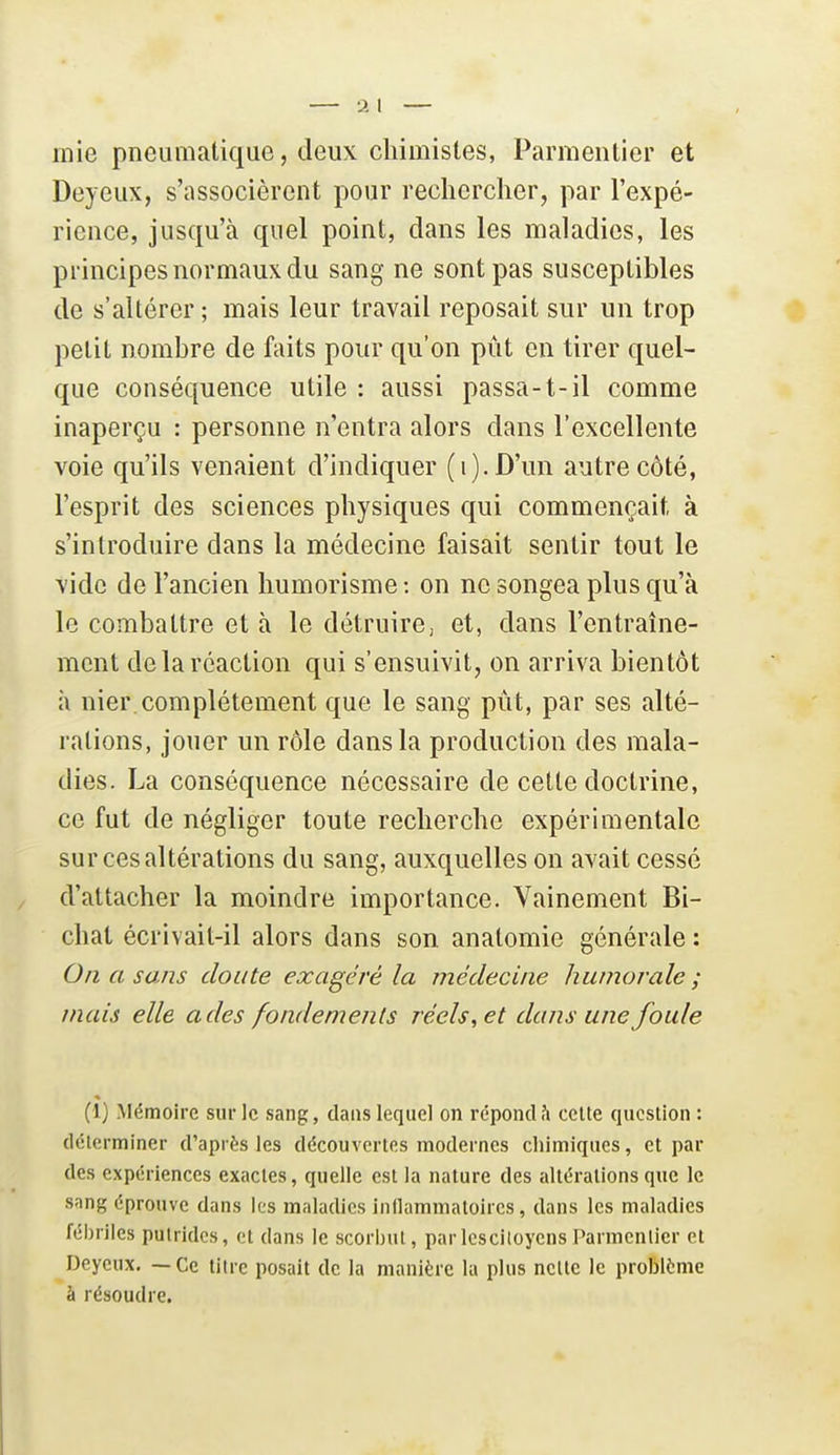 inie pneumatique, deux chimistes, Parmentier et Deyeux, s'associèrent pour rechercher, par l'expé- rience, jusqu'à quel point, dans les maladies, les principes normaux du sang ne sont pas susceptibles de s'altérer ; mais leur travail reposait sur un trop petit nombre de faits pour qu'on pût en tirer quel- que conséquence utile : aussi passa-1-il comme inaperçu : personne n'entra alors dans l'excellente voie qu'ils venaient d'indiquer (i).D'un autre côté, l'esprit des sciences physiques qui commençait à s'introduire dans la médecine faisait sentir tout le vide de l'ancien humorisme : on ne songea plus qu'à le combattre et à le détruire, et, dans l'entraîne- ment de la réaction qui s'ensuivit, on arriva bientôt à nier, complètement que le sang pût, par ses alté- rations, jouer un rôle dans la production des mala- dies. La conséquence nécessaire de cette doctrine, ce fut de négliger toute recherche expérimentale sur ces altérations du sang, auxquelles on avait cessé d'attacher la moindre importance. Vainement Bi- chat écrivait-il alors dans son anatomie générale : On a sans doute exagéré la médecine humorale; mais elle a des fondements réels, et dans une foule (i) Mémoire sur le sang, dans lequel on répond?! ceUe question : déterminer d'après les découvertes modernes cliimiques, et par des expériences exactes, quelle est la nature des altérations que le snng éprouve dans les maladies inflammatoires, dans les maladies fébriles putrides, et dans le scorbut, parIcsciloyensParmentier et Deyeux. — Ce litre posait de la manière la plus nette le problème à résoudre.
