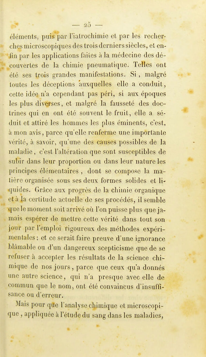20 éléments, puis par l'ialrochimio cl par les recher- ches microscopiques des trois derniers siècles, et en- fin par les applications faites à la médecine des dé- couvertes de la chimie pneumatique. Telles ont été ses trois grandes manifestations. Si, malgré toutes les déceptions auxquelles elle a conduit, cette idée n'a cependant pas péri, si aux époques les plus diverses, et malgré la fausseté des doc- trines qui en ont été souvent le fruit, elle a sé- duit et attiré les hommes les plus éminents, c'est, à mon avis, parce qu'elle renferme une importante vérité, à savoir, qu'une des causes possibles de la maladie, c'est l'altération que sont susceptibles de subir dans leur proportion ou dans leur nature les principes élémentaires , dont se compose la ma- tière organisée sous ses deux formes solides et li- quides. Grâce aux progrès de la chimie organique et à la certitude actuelle de ses procédés, il semble que le moment soit arrivé où l'on puisse plus que ja- mais espérer de mettre cette vérité dans tout son jour par l'emploi ïigoureux des piéthodes expéri- mentales; et ce serait faire preuve d'une ignorance blâmable ou d'un dangereux scepticisme que de se refuser à accepter les résultats de la science chi- mique de nos jours , parce que ceux qu'a donnés une autre science, qui n'a presque avec elle de commun que le nom, ont été convaincus d'insuffi- sance ou d'erreur. Mais pour que l'analyse chimique et microscopi- que , appliquée à l'étude du sang dans les maladies,