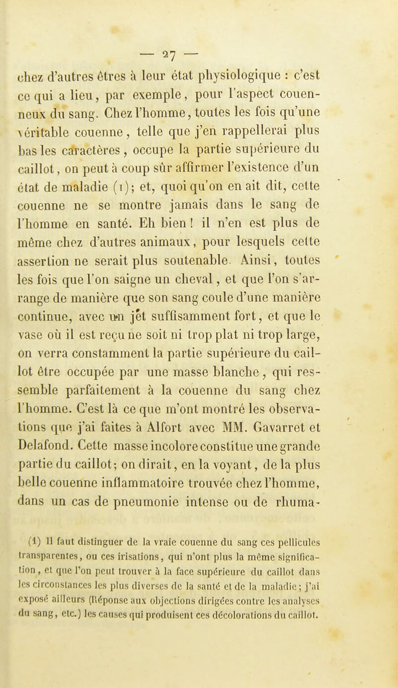 chez d'autres êtres à leur état physiologique : c'est ce qui a lieu, par exemple, pour l'aspect couen- ncux du sang. Chez l'homme, toutes les fois qu'une véritable couenne, telle que j'en rappellerai plus bas les caractères, occupe la partie supérieure du caillot, on peut à coup sûr affirmer l'existence d'un état de maladie (i); et, quoi qu'on en ait dit, cette couenne ne se montre jamais dans le sang de l'homme en santé. Eh bien ! il n'en est plus de même chez d'autres animaux, pour lesquels celte assertion ne serait plus soutenable. Ainsi, toutes ' les fois que l'on saigne un cheval, et que l'on s'ar- range de manière que son sang coule d'une manière continue, avec i>n jet suffisamment fort, et que le vase où il est reçu ne soit ni trop plat ni trop large, on verra constamment la partie supérieure du cail- lot être occupée par une masse blanche, qui res- semble parfaitement à la couenne du sang chez l'homme. C'est là ce que m'ont montré les observa- lions que j'ai faites à Alfort avec MM. Gavarret et Delafond. Cette masse incolore constitue une grande partie du caillot ; on dirait, en la voyant, de la plus belle couenne inflammatoire trouvée chez l'homme, dans un cas de pneumonie intense ou de rhuma- (1) 11 faut distinguer de la vraie couenne du sang ces pellicules transparentes, ou ces irisations, qui n'ont plus la môme significa- tion , et que l'on peut trouver à la face supérieure du caillot dans les circonstances les plus diverses de la santé et de la maladie ; j'ai exposé ailleurs (Héponse aux objections dirigées contre les analyses du sang, etc.) les causes qui produisent ces décolorations du caillot.