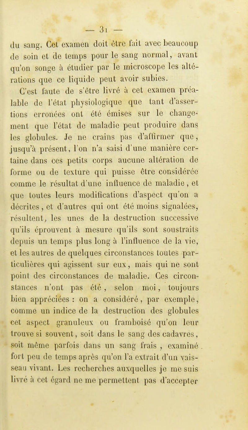 du sang. Cet examen doit être fait avec beaucoup de soin et de temps pour le sang normal, avant qu'on songe à étudier par le microscope les alté- rations que ce liquide peut avoir subies. C'est faute de s'être livré à cet examen préa- lable de l'état physiologique que tant d'asser- tions erronées ont été émises sur le change- ment que l'état de maladie peut produire dans les globules. Je ne crains pas d'affirmer que, jusqu'à présent, l'on n'a saisi d'une manière cer- taine dans ces petits corps aucune altération de forme ou de texture qui puisse être considérée comme le résultat d'une influence de maladie , et que toutes leurs modifications d'aspect qu'on a décrites, et d'autres qui ont été moins signalées, résultent, les unes de la destruction successive qu'ils éprouvent à mesure qu'ils sont soustraits depuis un temps plus long à l'influence de la vie, et les autres de quelques circonstances toutes par- ticulières qui agissent sur eux, mais qui ne sont point des circonstances de maladie. Ces circon- stances n'ont pas été, selon moi, toujours bien appréciées : on a considéré, par exemple, comme un indice de la destruction des globules cet aspect granuleux ou framboisé qu'on leur trouve si souvent, soit dans le sang des cadavres, soit môme parfois dans un sang frais , examiné fort peu de temps après qu'on l'a extrait d'un vais- seau vivant. Les recherches auxquelles je me suis livré à cet égard ne me permettent pas d'accepter