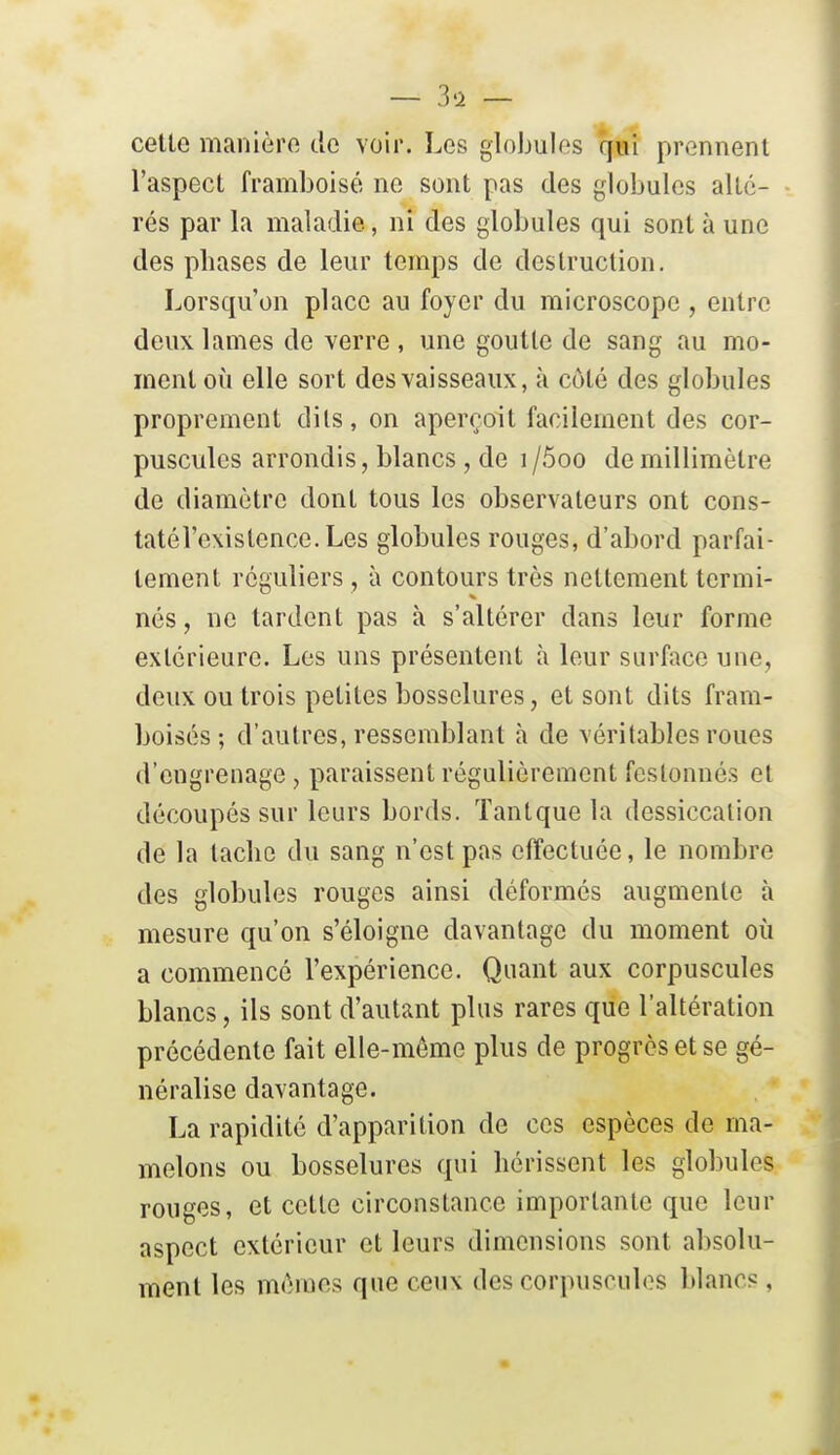 celle manière de voir. Les globules qui prennent l'aspect framboise ne sont pas des globules alté- rés par la maladie, ni des globules qui sont à une des phases de leur temps de destruction. Lorsqu'on place au foyer du microscope , entre deux lames de verre , une goutte de sang au mo- ment où elle sort des vaisseaux, à côté des globules proprement dits, on aperçoit facilement des cor- puscules arrondis, blancs , de i /5oo de millimètre de diamètre dont tous les observateurs ont cons- tatél'exislence. Les globules rouges, d'abord parfai- tement réguliers , à contours très nettement termi- nés, ne tardent pas à s'altérer dans leur forme extérieure. Les uns présentent à leur surface une, deux ou trois petites bosselures, et sont dits fram- boisés ; d'autres, ressemblant à de véritables roues d'engrenage , paraissent régulièrement festonnés et découpés sur leurs bords. Tantque la dessiccation de la tache du sang n'est pas effectuée, le nombre des globules rouges ainsi déformés augmente à mesure qu'on s'éloigne davantage du moment où a commencé l'expérience. Quant aux corpuscules blancs, ils sont d'autant plus rares que l'altération précédente fait elle-même plus de progrès et se gé- néralise davantage. La rapidité d'apparition de ces espèces de ma- melons ou bosselures qui hérissent les globules rouges, et cette circonstance importante que leur aspect extérieur et leurs dimensions sont absolu- ment les mômes que ceux des corpuscules blancs,