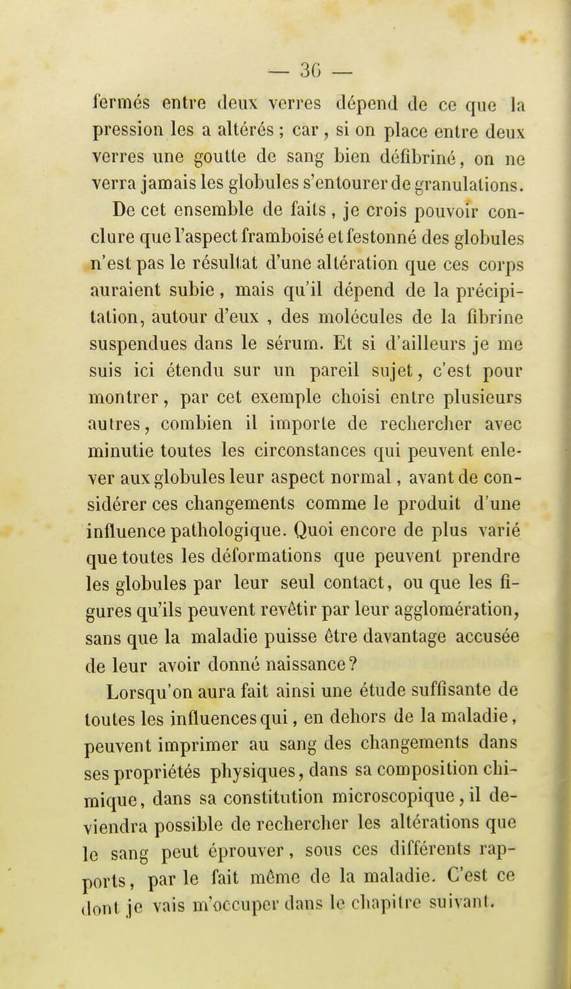 fermés entre deux verres dépend de ce que la pression les a altérés ; car, si on place entre deux verres une goutte de sang bien défibriné, on ne verra jamais les globules s'entourer de granulations. De cet ensemble de faits, je crois pouvoir con- clure que l'aspect framboisé et festonné des globules n'est pas le résultat d'une altération que ces corps auraient subie, mais qu'il dépend de la précipi- tation, autour d'eux , des molécules de la fibrine suspendues dans le sérum. Et si d'ailleurs je me suis ici étendu sur un pareil sujet, c'est pour montrer, par cet exemple choisi entre plusieurs autres, combien il importe de rechercher avec minutie toutes les circonstances qui peuvent enle- ver aux globules leur aspect normal, avant de con- sidérer ces changements comme le produit d'une influence pathologique. Quoi encore de plus varié que toutes les déformations que peuvent prendre les globules par leur seul contact, ou que les fi- gures qu'ils peuvent revêtir par leur agglomération, sans que la maladie puisse être davantage accusée de leur avoir donné naissance? Lorsqu'on aura fait ainsi une étude suffisante de toutes les influences qui, en dehors de la maladie, peuvent imprimer au sang des changements dans ses propriétés physiques, dans sa composition chi- mique, dans sa constitution microscopique, il de- viendra possible de rechercher les altérations que le sang peut éprouver, sous ces différents rap- ports, par le fait môme de la maladie. C'est ce dont je vais m'occuper dans le chapitre suivant.