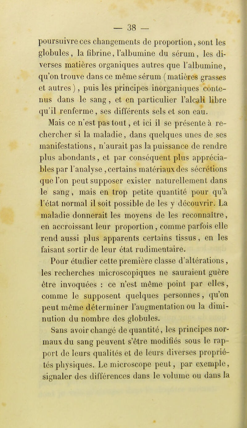 poursuivre ces changements de proportion, sont les globules, la fibrine, l'albumine du sérum, les di- verses matières organiques autres que l'albumine, qu'on trouve dans ce même sérum (matières grasses et autres ), puis les principes inorganiques conte- nus dans le sang, et en particulier l'alcali libre qu'il renferme, ses différents sels et son eau. Mais ce n'est pas tout, et ici il se présente à re- chercher si la maladie, dans quelques unes de ses manifestations, n'aurait pas la puissance de rendre plus abondants, et par conséquent plus apprécia- bles par l'analyse, certains matériaux des sécrétions que l'on peut supposer exister naturellement dans le sang, mais en trop petite quantité pour qu'à l'état normal il soit possible de les y découvrir. La maladie donnerait les moyens de les reconnaître, en accroissant leur proportion, comme parfois elle rend aussi plus apparents certains tissus, en les faisant sortir de leur état rudimentaire. Pour étudier cette première classe d'altérations, les recherches microscopiques ne sauraient guère être invoquées : ce n'est même point par elles, comme le supposent quelques personnes, qu'on peut même déterminer l'augmentalion ou la dimi- nution du nombre des globules. Sans avoir changé de quantité, les principes nor- maux du sang peuvent s'être modifiés sous le rap- port de leurs qualités et de leurs diverses proprié- tés physiques. Le microscope peut, par exemple, signaler des différences dans le volume ou dans la