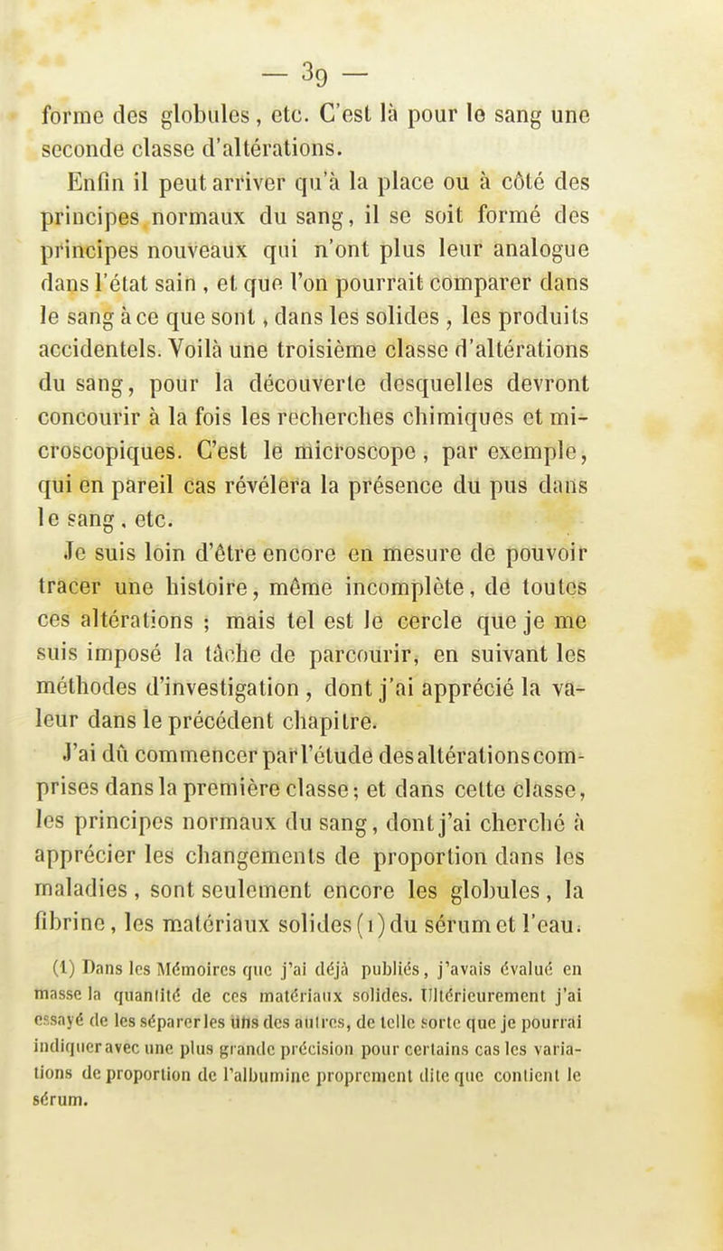 forme des globules, etc. C'est là pour le sang une seconde classe d'altérations. Enfin il peut arriver qu'à la place ou à côté des principes normaux du sang, il se soit formé des principes nouveaux qui n'ont plus leur analogue dans l'état sain , et que l'on pourrait comparer dans le sang à ce que sont, dans les solides , les produits accidentels. Voilà une troisième classe d'altérations du sang, pour la découverte desquelles devront concourir à la fois les recherches chimiques et mi- croscopiques. C'est le microscope, par exemple, qui en pareil cas révélera la présence du pus dans le sang, etc. Je suis loin d'être encore en mesure de pouvoir tracer une histoire, même incomplète, de toutes ces altérations ; mais tel est le cercle que je me suis imposé la tâche de parcourir, en suivant les méthodes d'investigation , dont j'ai apprécié la va- leur dans le précédent chapitre- J'ai dû commencer par l'étude des altérations com- prises dans la première classe; et dans cette classe, les principes normaux du sang, dont j'ai cherché à apprécier les changements de proportion dans les maladies , sont seulement encore les globules, la fibrine, les m.atériaux solides (i) du sérum et l'eau ; (1) Dans les Mémoires que j'ai déjà publiés, j'avais évalué en masse la quantité de ces matériaux solides. Tllléricurement j'ai essayé de les séparerles ilhs des aulres, de telle sorte que je pourrai indiqneravec une plus grande précision pour certains cas les varia- tions de proportion de l'albumine proprement dite que contient le sérum.