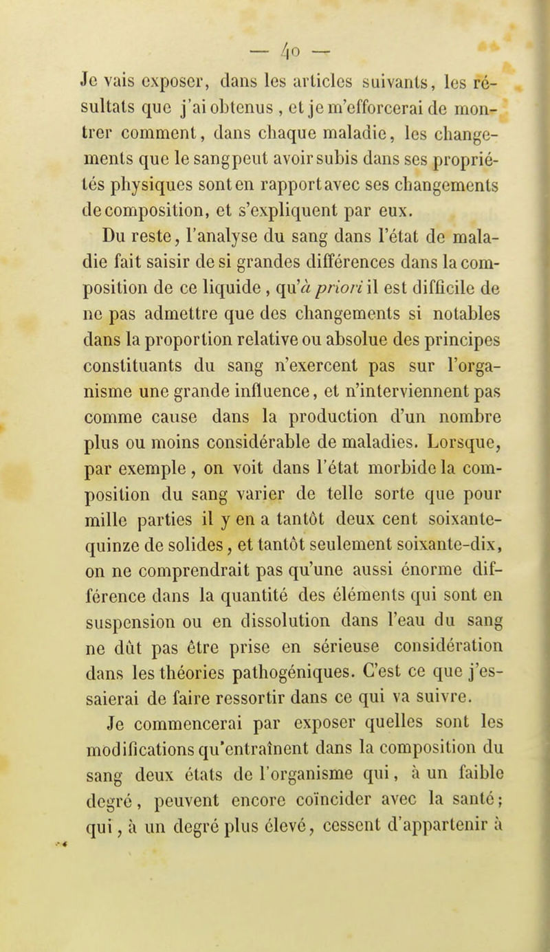 - /,0 - Je vais exposer, clans les articles suivants, les ré- sultats que j'ai obtenus , et je m'efforcerai de mon- trer comment, dans chaque maladie, les change- ments que le sangpeut avoir subis dans ses proprié- tés physiques sont en rapport avec ses changements décomposition, et s'expliquent par eux. Du reste, l'analyse du sang dans l'état de mala- die fait saisir de si grandes différences dans la com- position de ce liquide, qu'« priori\\ est difficile de ne pas admettre que des changements si notables dans la proportion relative ou absolue des principes constituants du sang n'exercent pas sur l'orga- nisme une grande influence, et n'interviennent pas comme cause dans la production d'un nombre plus ou moins considérable de maladies. Lorsque, par exemple, on voit dans l'état morbide la com- position du sang varier de telle sorte que pour mille parties il y en a tantôt deux cent soixante- quinze de solides, et tantôt seulement soixante-dix, on ne comprendrait pas qu'une aussi énorme dif- férence dans la quantité des éléments qui sont en suspension ou en dissolution dans l'eau du sang ne dût pas être prise en sérieuse considération dans les théories pathogéniques. C'est ce que j'es- saierai de faire ressortir dans ce qui va suivre. Je commencerai par exposer quelles sont les modifications qu'entraînent dans la composition du sang deux états de l'organisme qui, à un faible degré, peuvent encore coïncider avec la santé ; qui, à un degré plus élevé, cessent d'appartenir à