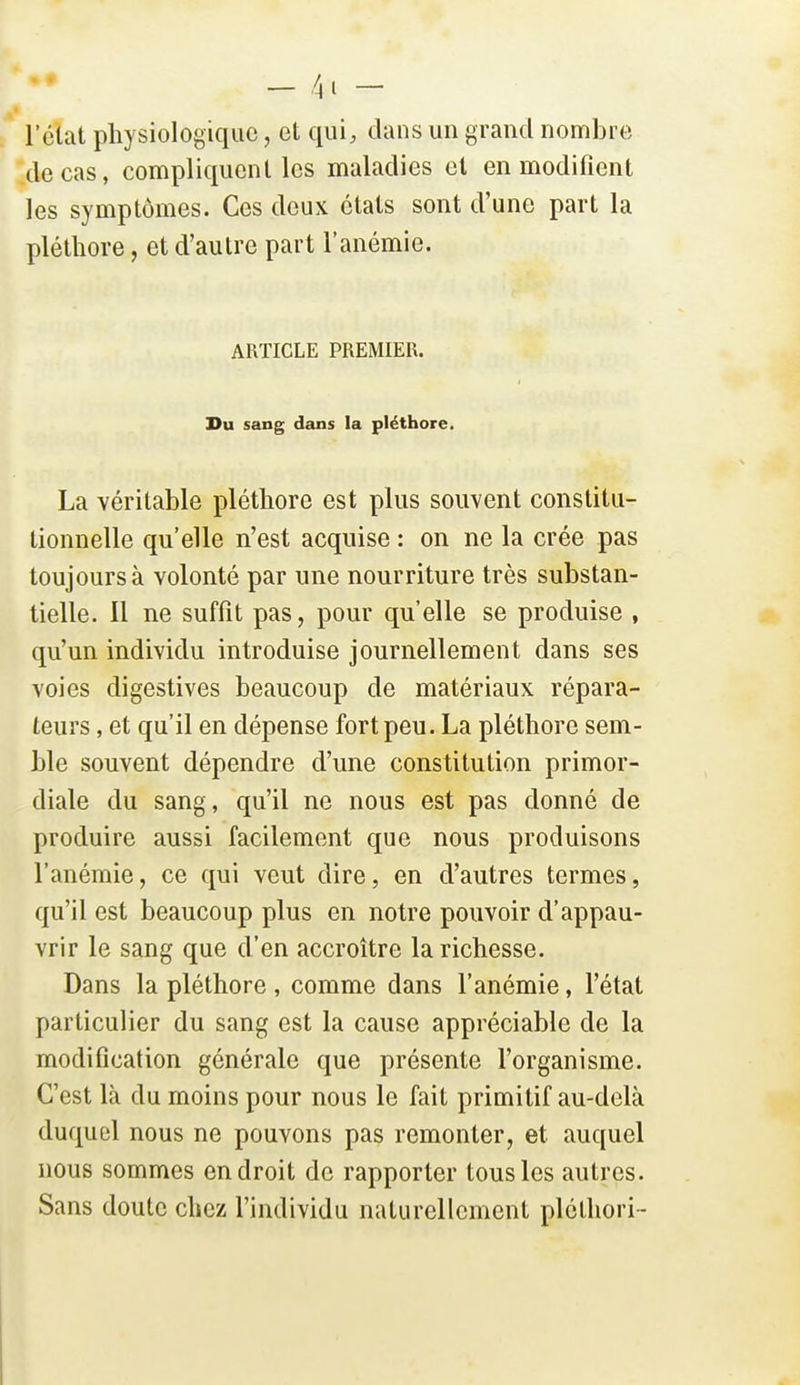 l'état physiologique, et qui, clans un grand nombre de cas, compliquent les maladies et en modifient les symptômes. Ces deux états sont d'une part la pléthore, et d'autre part l'anémie. ARTICLE PREMIER. Du sang dans la pléthore. La véritable pléthore est plus souvent constitu- tionnelle qu'elle n'est acquise : on ne la crée pas toujours à volonté par une nourriture très substan- tielle. 11 ne suffit pas, pour qu'elle se produise , qu'un individu introduise journellement dans ses voies digestives beaucoup de matériaux répara- teurs , et qu'il en dépense fort peu. La pléthore sem- ble souvent dépendre d'une constitution primor- diale du sang, qu'il ne nous est pas donné de produire aussi facilement que nous produisons l'anémie, ce qui veut dire, en d'autres termes, qu'il est beaucoup plus en notre pouvoir d'appau- vrir le sang que d'en accroître la richesse. Dans la pléthore, comme dans l'anémie, l'état particulier du sang est la cause appréciable de la modification générale que présente l'organisme. C'est là du moins pour nous le fait primitif au-delà duquel nous ne pouvons pas remonter, et auquel nous sommes endroit de rapporter tous les autres. Sans doute chez l'individu naturellement pléthori-