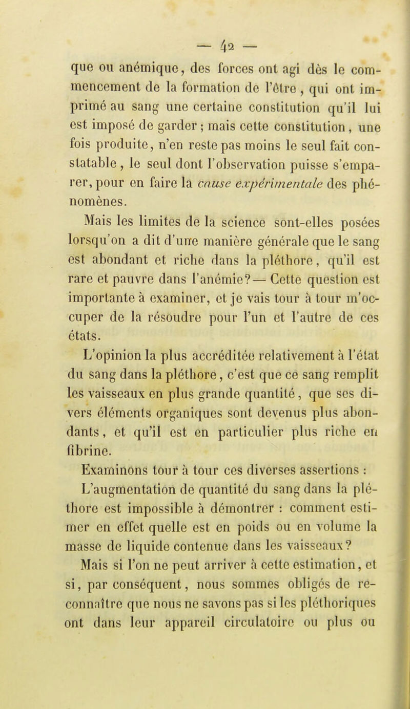 que ou anémique, des forces ont agi dès le com- mencement de la formation de l'être , qui ont im- primé au sang une certaine constitution qu'il lui est imposé de garder ; mais cette constitution , une fois produite, n'en reste pas moins le seul fait con- statable , le seul dont l'observation puisse s'empa- rer, pour en faire la couse expérimentale des phé- nomènes. Mais les limites de la science sont-elles posées lorsqu'on a dit d'une manière générale que le sang est abondant et riche dans la pléthore, qu'il est rare et pauvre dans l'anémie?— Cette question est importante à examiner, et je vais tour à tour m'oc- cuper de la résoudre pour l'un et l'autre de ces états. L'opinion la plus accréditée relativement à l'état du sang dans la pléthore, c'est que ce sang remplit les vaisseaux en plus grande quantité, que ses di- vers éléments organiques sont devenus plus abon- dants , et qu'il est en particulier plus riche en fibrine. Examinons tour à tour ces diverses assertions : L'augmentation de quantité du sang dans la plé- thore est impossible à démontrer : comment esti- mer en effet quelle est en poids ou en volume la masse de liquide contenue dans les vaisseaux? Mais si l'on ne peut arriver à celte estimation, et si, par conséquent, nous sommes obligés de re- connnître que nous ne savons pas si les pléthoriques ont dans leur appareil circulatoire ou plus ou